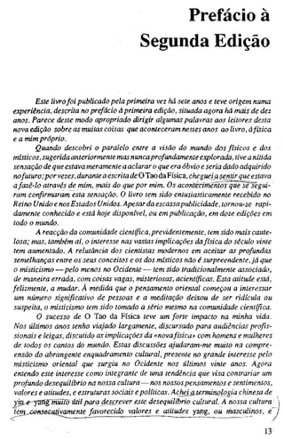 Prefácio à
Segunda Edição
Este livrofoi publicado pela primeira vez há sete anos e teve origem numa
experiência, descrita no prefácio à primeira edição, situada agora há mais de dez
anos. Parece deste modo apropriado dirigir algumas palavras aos leitores desta
nova edição sobre as muitas coisas que aconteceram nestes anos ao livro, à física
e a mim próprio.
Quando descobri o paralelo entre a visão do mundo dos físicos e dos
místicos, sugerida anteriormente masnuncaprofundamente explorada, tive a nítida
sensação de que estava meramente a aclarar o que era óbvio e seria dado adquirido
nofuturo;por vezes, durante a escrita de O Tao daFísica, cheguei asentir que estava
afazê-lo através de mim, mais do que por mim. Os acoritecirnentõsque se segui-
ram confirmaram esta sensação. O livro tem sido entusiasticamente recebido no
Reino Unido e nosEstados Unidos. Apesar da escassapublicidade, tornou-se rapi-
damente conhecido e está hoje disponível, ou em publicação, em doze edições em
todo o mundo.
A reacção da comunidade científica,previdentemente, tem sido mais caute-
losa; mas, também aí, o interesse nas vastas implicações dafísica do século vinte
tem aumentado. A relutância dos cientistas modernos em aceitar as profundas
semelhanças entre os seus conceitos e os dos místicos não é surpreendente, já que
o misticismo —pelo menos no Ocidente — tem sido tradicionalmente associado,
de maneira errada, com coisas vagas, misteriosas, acientíficas. Esta atitude está,
felizmente, a mudar. À medida que o pensamento oriental começou a interessar
um número significativo de pessoas e a meditação deixou de ser ridícula ou
suspeita, o misticismo tem sido tomado a sério mesmo na comunidade científica.
O sucesso de O Tao da Física teve um forte impacto na minha vida.
Nos últimos anos tenho viajado largamente, discursado para audiências profis-
sionais e leigas, discutido as implicações da «novafísica» com homens e mulheres
de todos os cantos do mundo. Estas discussões ajudaram-me muito na compre-
ensão do abrangente enquadramento cultural, presente no grande interesse pelo
misticismo oriental que surgiu no Ocidente nos últimos vinte anos. Agora
entendo este interesse como integrante de uma tendência que visa contrariar um
profundo desequilíbrio na nossa cultura—nos nossospensamentos e sentimentos,
valores e atitudes, e estruturas sociais e políticas. Acjwißjerminologia chinesa de
yvci^e-'j^gWüiß útil para descrever este desequilíbrio cultural. A nossa cultura
Jíivamente favorecido valores e atitudes yang, ou masculinos, e
13
 