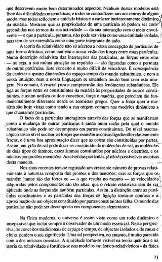 que descrevem muito bem determinados aspectos. Nenhum destes modelos está
livre das dificuldades matemáticas, e todos se contradizem uns aos outros de alguin .
modo, mas todos reflectem a unidade básica e o carácter intrinsecamente dinâmicoJ[
da matéria. Mostram que as propriedades de uma partícula só podem ser com^ i
preendidas nos termos da sua actividade — da sua interacção com o meio envol- •
vente—e que a partícula, portanto, não pode ser vista como uma entidade isolada, !
mas tem de ser entendida como uma parte integrante do todo. w
A teoria da relatividade não só afectou a nossa concepção de partículas de
uma forma drástica, como também a nossa visão das forças entre estas partículas.
Numa descrição relativista das interacções das partículas, as forças entre elas
— ou seja, a sua mútua atracção ou repulsão — são figuradas como a permuta
de outras partículas. Este conceito é muito difícil de visualizar. É consequência
do carácter a quatro dimensões do espaço-tempo do mundo subatômico, e nem a
nossa intuição, nem a nossa linguagem se entendem muito bem com esta ima-
gem. No entanto, é crucial para a compreensão dos fenómenos subatômicos. Ele
liga as forças entre os constituintes da matéria às propriedades de outros consti-
tuintes, e assim unifica os dois conceitos, força e matéria, que pareciam tão fun-
damentalmente diferentes desde os atomistas gregos. Quer a força quer a ma-
téria são hoje vistas como tendo a sua origem comum nos modelos dinâmicos a
que chamamos partículas.
P facto de a partículas interagirem através das forças que se manifestam
como a mudança de outras partículas é ainda outra razão pela qual o mundo
subatômico não pode ser decomposto em partes constituintes. Do nível macros-
cópico até aonível nuclear, as forças que mantêm as coisas ligadas são relativamente
fracas, e é uma boa aproximação dizer que as coisas são constituídas por partes.
Assim, um grão de sal pode dizer-se constituído de moléculas de sal, as moléculas
de dois tipos de átomos, esses átomos constituídos por núcleos e electrões, e os
núcleos por protões eneutrões. Ao nível daspartículas,já não é possível ver as coisas .
desta maneira. —
Nos anos recentes tem-se registado um crescente número de provas relati-
vamente à natureza composta dos protões e dos neutrões; mas as forças que ost
mantêm juntos são tão fortes ou — o que resulta no mesmo — as velocidades 
adquiridas pelos componentes são tão altas, que o retrato relativista tem de ser j
ajíiicado onde as forças são também partículas. Assim, a distinção entre as parti- 1
cuias constituintes e as partículas das forças de ligação toma-se confusa e a /
aproximação de um objecto constitm'do por partes constituintes falha. O mundo das
partículas não pode ser decomposto em componentes elementares.
Na física moderna, o universo é assim visto como um todo dinâmico e '
inseparável que inclui sempre o observador de um modo essencial. Nesta perspec-
tiva, os conceitos tradicionais de espaço e tempo, de objectos isolados e de causa e
efeito, perdem o seu significado. Uma tal perspectiva, no entanto, é muito parecida
com a dos místicos orientais. A similitude toma-se visível na teoria quântica e na
teoria da relatividade e fortifica-se nos modelos «quântico-relativísticos» da física
71
 
