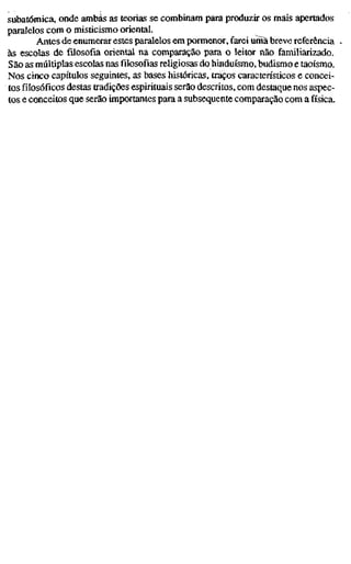 subatômica, onde ambas as teorias se combinam para produzir os mais apertados
paralelos com o misticismo oriental.
Antes de enumerar estes paralelos em pormenor, farei umã breve referência
às escolas de filosofia oriental na comparação para o leitor não familiarizado.
São as múltiplas escolas nas filosofias religiosas do hinduísmo, budismo e taoísmo.
Nos cinco capítulos seguintes, as bases históricas, traços caracteristicos e concei-
tos filosóficos destas tradições espirituais serão descritos, com destaque nos aspec-
tos e conceitos que serão importantes para a subsequente comparação com a física.
 