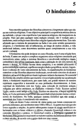 5
O hinduísmo
Paraentender qualquer das filosofias a descrever, é importante saberque são
na sua essência religiosas. O seu objectivo principal é a experiência mística directa
da realidade, e já que esta experiência é por natureza religiosa, são inseparáveis da
religião. Mais que para qualquer outra tradição oriental, isto é verdade para o
hinduísmo, ondearelação entre filosofia e religião éparticularmente forte. Tem sido
afirmado que a maioria do pensamento na índia é em certo sentido pensamento
religioso, e o hinduísmo não só influenciou, ao longo de muitos séculos, a vida
intelectual indiana, como determinou também quase completamente a sua vida
social e cultural.
O hinduísmo não pode designar-se como filosofia, nem é uma religião bem
definida. É antes um amplo e complexo organismo sócio-religioso constituído pon
inumeráveis seitas, cultos e sistemas filosóficos e envolvendo múltiplos rituais,
cerimóniãf e^disciplinagjspirituais. bem como a adoração de um sem-número de
deuses e deusas^ Às muitas facetas desta complexa, e no entanto persistente e
poderòsãtodição espiritual, espelha as complexidades geográficas, raciais, linguís-
ticas e culturais do vasto subcontinente da índia. As4nânifestaçõe& do hinduísnio
estendem-se das filosofias altamente intelectuais, envolvendo conceitos de alcance
£abulosóiátéaanível dás práticas rituais ingénuas e infantis das massas» Sê amaioria:'
dos hindus são simples aldeões que mantêm viva a religião popular na sua adoração
diária, o hinduísmo impulsionou, por outro lado, um grande número de mestres
espirituais esquecidos a transmitir os seus profundos discernimentos. A fonte
espiritual do hinduísmo está nos V^daí, uma colecção de escrituras antigas, |
redigidas por sábios anónimos, ps chamados «videntes» Veä/c. Existem quatro)
Veãas, sendo omäis~antigo o Rig Vietfo. Escritos em sanscrite, a língua sägraSHa
índia, os Vedas permaneceram a mais alta autoridade religiosa para muitas compo-
nentes do hinduísmo. Na índia, qualquer sistema filosófico que.não ac6ite_a
autoridade dos Vedas é considerado não ortodoxo.
Cada um destes Vedas consiste de várias partes que foram compostas em
períodos diferentes, provavehnente entre 1500 e 500 a.C. As partes mais antigas são
livros sagrados e orações. As partes subsequentes tratam de rituais sacrificiais re-
lacionados com os hinos védicos eja^último, chamado Unanish^, elabora o seu
conteúdo filosófico e prático. A Upanishad contém a mènSgaçtrTe;^Írrajat::dp
hinduísraoTETês^uiaram e inspiraram os maiores espíritos da indianos último&vinte
ecinco séculos, de acordo com oayiso dado nos seus versos:
75
 