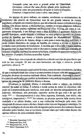 Tomando como um arco a grande arma da Upanishad,
Devíamos colocar-lhe uma flecha afiada pela meditação.
Esticá-la como um pensamento dirigido à essencioTDaquilo,
Penetrar o Imperecível como o alvo, meu amigo. *
Asmassas do povo indiano, no entanto, receberam os ensinamentos do
hinduísmo nao através da Upanishad, mas de um grande número de contos
populares,coligidos em enormes épicos, que são abaseda vastae coloridamitologia
indian|^m desses épicos, o MahabhqratayConém os texto&jeíigiosos indianos
favoritos, o lindo poema espüituai ádCBhagãvããGíta. O IGita, tal como é vul-
) j
garmente designado, é um diálogo entrej) deus^risHna^ejo^uOTC^
--graiidë^esëspefô, senao"forçado^ãíõmbaler os seus próprios parentes na grande
guèrra;;^e3fenTfIias que forma a história principal do MahaMãr0ã'.~KH^ma,
disfeçado de cocheiro de Arjuna, dirige o carro para o meio dQs^do^^xércitosTè^
jneste cenário dramático do campo de batalha ele começa a revelar a Ãrjünã^as
verdades mais profundas do hinduísmo. À medida que o deusjH^^Fte^tm^Iísta
da guerraentre as^uas famílias cedo se desvanece g torna-s&eJacoLqufi-a-batalhade
Arjuna é a batalhaespiritual da natureza humana, abatalha do guerreiro na^busca da
liuz interior. O próprio Krishna aconselha ArjühaT"
Mata logo com a espada da sabedoria a dúvida nascida da ignorância q
está no teu coração. Sê uno em auto-harmonia, em Ioga, e eleva-te, grande
guerreiro, eleva-te. **
Abase dainstrução espiritual deKrishna, como detodo ohinduísmo, éaideia^
de que a multiplicidade das coisas e acontecimentos à nossa volta saoapgaa^Biani-
jfestações diversas da mesma reahdade última Esta realidade, chamada Bro/zmaní^
é o coiiçeitpmifiçadorque confere ao hinduísmo o seu carácter monfetiçaessencid
yapesar^dajieneração de inúmerosdeuses e deusas.
Brahman^a realidade última, é entendida como a <<ataa>>,_au, essência
interiovde-toáas aTcõisas. E infmita e reside acima de todos os conceitos; não
pode ser compreendida pelo intelecto, nem pode ser descrita adequadamente por
palavras; «Brahman, sem princípio, supremo: acima do que está e do que não
está» *** — «Incompreensível é essa Alma suprema, ilimitada, sem início, não
inteligível, impensável.» **** No entanto, as pessoas querem falar acerca desta
realidade e os sábios hindus, com a sua conhecida inclinação pelo mito, têm
imaginadoBrahman como o divino e falado sobre isso em linguagem mitologia. Os
aspectos múltiplos do divino têm sido designados pelos nomes dos inúmeros deuses
adorados pelos hindus, mas as escrituras tomam claro que todos estes deuses são
apenas reflexos de uma realidade última:
* Mundaka Upanishad, 2.2.3.
** Bhagavad Gita, 4.42.
*** BhagavadGita,n.n.
**** Maitri Upanishad, 6.17.
76
 