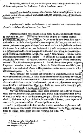 Isto que aspessoas dizem, «venerem aquele deus—um após outro—isto
defacto, criação sua (do Brahmanj/ E só ele é todos os deuses. *
Amanifestação doBrahman na alma humana é denominad[aU//wa/j, e a ideia
queAtman e BrahmÕn^ãüna e última realidade, são a mesma coisaTë^a'^ência da
Vpanisfiäd: ' "
Aquela que é a melhor essência—todo este mundo a tem como a sua alm
Essa é a realidade. Essa é Atman. Essa és tu. **
O temajecorrente básico na mitologia hindu é a criação do mundo pelo au-
to-sacrifício de Deus—^sacrifício»! no sentido original de «tomar sagrado» —,
• ^ r meio"ïïëT3eus vem o niundò"qu6j o fim, se toma de novo Deus. Esta activi-
dade criativa do divino é designada tila, o desempenho de Deiis, oo mundo é visto
como opalco do desempenho divino. Como a maioria da mitologia hindu, o mito de
/z/õlimluimlforte perfume mágico: Brahman é o grande mágico que se transforma
a si próprio no mundo e desetripgnha este feito com o seu «poder mágico criativo»,
que é o significado original demaydhoRig Veda. Ápalavra maya—um dos termos
InãSTíriportantes nafflcsofiaindiana — foi alterando o seu significado ao lòngõr"
dos^séculos. Da «força», ou «poder», do divino actor e mágico, tomou-se sinónimo
do estadofilosóficode qualquer pessoa sob o fascínio de um desempenho mági
Enquanto confundirmos as miríades de forinas do divino lila com a realidade, sem
apreender a unidade de ßraftman sublinhando todas estas formas, estamos sob a
influência de WÍ2JÚÍ. ^^ v>--v 3 - /'•
Maya, portanto, não significa que o mundo seja uma ilusão, como é muitas,
vezes erradamente afirmado. A ilusão está meramente no nosso ponto de vista, se
pensarmos que as formas e estruturas, coisas e acontecimentos que nos rodeiam
são realidades da iiatureza, em vez de entender que são conceitos do nosso espírito
quantifícádór e categorizador. Maya é a ilusão de tomar estes conceitos pela
realidade, de confundir o mapa com o território. ' ~
•" Na visão hindu da natureza, então, todas ás formas são relativas, fluidas e,
maya em contínua mudança, conjuradas pelo grande mágico da actividade divina.
O mundo de nwya muda continuamente, porque o divino lila é um desempenho/
rítmico, dinâmico. A^rça dinâmica da actividade é tormö,, outro importante/
conceito do pensamento indiano. Karma significa «acção». '
-.,—-Eo principio activo do desempenho, o universo total em acção, onde tudo
está divinamente relacionado com tudo o resto. Nas palavras do Gita^karmaéa.
força da criação, donde todas as coisas retiram a sua vida» ***.
* Brihad-aranyaka Upanishad, 1.4.6.
•* Chandogya Upanishad, 6.9.4.
*** Bhagavad Gita, 8.3.
77
 