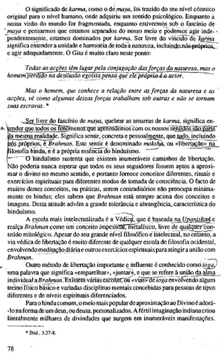o significado àèkarma, como o ãemaya, foi trazido do seu m'vel cósmico
original para o nível humano, onde adquiriu um sentido psicológico. Enquanto a
nossa visão do mundo for fragmentada, enquanto estivermos sob o fascínio de
'maya e pensarmos que estamos separados do nosso meio e podemos agir inde- -
pendentemente, estamos dominados por karma. Ser livre do víncnlõ^áelcariha
significa entender a unidade e harmonia de toda a natureza, incluindoxiós pre^riõs,!
e agir adequadamente. O Gita é muito claro neste ponto:
Todas as acções têm lugarpela conjugação dasforças da natureza, mas
homem~pefõ^3õm^J£silusãõ^gõí^^
Mas o homem, que conhece a relação entre as forças da natureza e a
acções, vê como algumas dessas forças trabalham sob outras e não se tornam
suas escravas. *
^,SCT livre do fascínio de maya, quebrar as amarras de karma, significa en-
gnder que todos os î5iomënQS qae apreëfiïïemQS com os nossos sentidõ|.sâaparte
: lajnesma^ealid^e. Significa sentir, concreta e pessoalmente, queJudojjjcliiindo
lés próprios, é Brahman. Este sentir é denominado mokshß, ou «libertação» na
filosofia hindu, e é a própria essênciãlio hinduísmo. ~"-^' "°"
• O hinduísmo sustenta que existem inumeráveis caminhos de libertação.
Não poderia nunca esperar que todos os seus seguidores fossem aptos a aproxi-
mar o divino no mesmo sentido, e portanto fornece conceitos diferentes, rituais e
exercícios espirituais para diferentes modos de tomada de consciência. O facto de
muitos destes conceitos, ou práticas, serem contraditórios não preocupa minima-
mente os hindus; eles sabem que Brahman está sempre acima dos conceitos e
imagens. Desta atitude advém a grande tolerância e abrangência, característica do
hinduísmo.
A gscola mais intelectualizada é á Védica, que é baseadajna Upanishad^e
realça Brahman'çomg um conceito impessOalTmetafísico, livre de quálqtiercon-
teúdo mitológico. Apesar do seu grande m'vel filosófico éiiítelectoaí, no entehto, a
via védica de libertação é muito diferente de qualquer escola de filosofia ocidental,
envolvendo meditação diária e outros exercícios espirituais para atingira união com
Brahman. —^—D
Outro método de libertação importante e influente é conhecido comájogaj
uma palavra que significa «emparelhar», «juntar^, e que se refere à união da alma
individual aBrahfmri^^yírsBmMás&StW:sS','õú «vias» deioga envolvendo algum
treino físico básico e variadas disciplinas mentais concebidas para pessoas de tipos
diferentes e de níveis espirituais diferenciados.
Parao hindu comum, o meio mais populardeaproximação ao Divino é adorá-
-lo naforma de um deus, ou deusa, personalizados. A fértil imaginação indianacriou
literalmente milhares de divindades que surgem em inumeráveis manifestações.
* Ibid., 3.27-8.
78
 