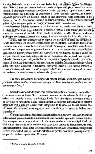 As tr^jjiidndades mais veneradas na índia, hoje, saQ.SM^MU.X§nu^e2a Divina
Mãe. Shiva é um dos deuses indianos mais antigos quê~|K)de assumir muitas
formas. É chamado Ma/zeívara, o Grande Senhor, quando é representado como a
personificação da plenitude de Brahman e pode também pessoalizar muitos
aspectos particulares do Divino, sendo a sua aparência mais conhecida a de »
Natarãja', orei dos dançarino?. Como^ Bailarino Cósmico, Shivaéo deus da criäcäÖT
e destruiçãõTüãsfçnta, pela sua dähcärcTntmo infinito do universo. "/
Também ¥ishnu aparece de muitas maneiras, sendo uma delas o deus i,
Krishna do Bhagavad Gita. Em geral, o papel de Vishnu é o de preservador do uni;:j,
veí^o. A terceira divindade desta tríade é : Shakti, a Mãe Divina» a deusa ]
arquetípica representandojias-suas-muitasjormas a energia feminina do universo.
Shaktijtarnbém aparece como esposa de Shiva, e os dois sãoTrequente-
mente mostrados em abraços apaixonados em magníficas esculturas templárias
que irradiam uma extraordinária sensualidade de um grau completamente desco-
nhecido em qualquer arte religiosa ocidental. Ao contrário da maioria das religiões
ocidentai^s, pj)razer sensual nunca foi suprimido no hinduísmo, porque o corpo foi
sempre considerado parte integrante do ser humano e não separado do espírito.
O hindu não tenta, portanto, controlar os desejos do çoipo pela vontade consciente,
,mas aspira realizar-se com todoo seu ser, corpo eespírito. O hinduísmo desenvolveli
ainda um ramo colateral, o| tantrismo medieval, onde a iluminação interior é
procurada através de uma experiência profunda de amor sensual «na qual cada um
são ambos», de acordo com as palavras da Upanishad:
Tal como um homem nos braços da esposa amada, nada sabe por dentro e
por fora, assim também quando no abraço da Alma inteligente, nada sabe por
dentro e por fora. *
Shiva foi associado de perto com esta forma medieval do misticismo erótico,
e do mesmo modo foram Shakü e numerosas outras divindades femininas que
existem em grande número na mitologia hindu. Esta abundância de deusas mostra
denovo que no hinduísmo o lado físico e sensual danatureza humana, que foi sempre
assoCiadaíçiin a mulher, é uma parte integrante do Divino. As deusas hindus não
são mostradas como deusas sagradas, mas em abraços sensuais de beleza sur-
preendente;
Ö espírito ocidental éfacilmente confundido pelonúmerofabuloso de deuses
e deusas que povoam a mitologia hindu na suas variadas aparições e encarnações.
Para compreender como podem os hindus estar à altura desta multiplicidade de
divindades, temos de estar conscientes da atitude básica do hinduísmo, de que,
substancialmente, todas estas divindades são idênticas. São todas manifestações da
mesma realidade divina, reflectindo diferentes aspectos do infinito, omnipresente e
— por fim — incompreensível Brahman.
* Brihad-aranyaka Upanishad, 4.3.21.
79
 