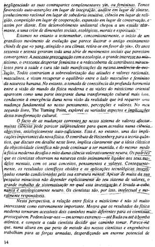 kegligenciado as suas contrapartes complementares yin, ou femininas. Temos
favorecido auto-asserções em lugar de integração, análise em lugar de síntese,
jconhecimento racional em lugar de sabedoria intuitiva, ciência em lugar de reli-
gião, competição em lugar de cooperação, expansão em lugar de conservação, e '
assim por diante. Este desenvolvimento unilateral chegou a um estado atãf-
mante, a uma crise de dimensões sociais, ecológicas, morais e espirituais.' ~
 Estamos no entanto a testemunhar, concomitantemente, o início de um
grandioso movimento de evolução que parece ilustrar o antigo ensinamento
chinês de que «o yang, atingido o seu clímax, retira-se emfavor do yin». Os anos
sessenta e setenta geraram toda uma série de movimentos sociais que pareciam
convergentes. AjmsceüLe~pre.acupaQãQComa£cologia, o grandeinteresseJio-mis=~
iticismo, o crescente-despertar feminista e a redescoberta de contributosJairacu--
losos para a saúde e cura são tudo manifestações da rriesmaJenáêneiorde-evo-
lução,^ Todos contrariam a sobrevalorização das atitudes e valores racionais.,
masculinos, e visam recuperar o equilíbrio entre o lado masculino e feminino
da natureza humana. No entanto, a tomada de consciência da profunda harmonia
entre a visão do mundo da física moderna e as visões do misticismo oriental
aparecem como uma parte integrante duma transformação cultural mais Una,
conducente à emergência duma nova visão da realidade que irá requerer uma
mudança fundamental no nosso pensamento, percepções e valores. No meu
segundo livro, The Turning Point, explorei os variados aspectos efmplÚMQÕes
desta transformação cultural. ""
O facto de as mudanças correntes no nosso sistema de valores afectai
muitas ciências pôde parecer surpreendente para quem-acredita numa ciêneia^
objectiva, axiologicamente auto-sijficiente. Esta é, no entanto, uma das impli-
cações importantes da novafísica. O contributo de Heisenberg para a teoria quân-
tica, que discuto em detalhe neste livro, implica claramente que a ideia clássica
da objectividade científica não pode continuar a ser mantida, e do mesmo modo
lafísica moderna desafia o mito duma ciência valorativamente neutra. Os padrões^
[ que os cientistas observam na natureza estão ifitimamente ligados aos seus.mõz^
Idglos mentais, com os seus conceitos, pensamentos eyalores. Consequente-
 mente, os resultados científicos obtidos e as aplicações tecnológicas investir
gadas estarão condicionadas pela sua estrutura mentalrApësar de muita dajua_
pesquisa minuciosa não depender explicitamente do seu sistema de valores,^ o
grande trabalhg_de_^sistematização no qual esta investiga£ãa.é levada-a-ee^io^
nunca^é qxij}logicqmente neutro. Os cientistas são, por isto, intelectual e mo-
ralmente responsayßis.
Nesta perspectiva, a relação eritre física e misticismo é não só muito
interessante como extremamente importante. Mostra que os resultados da física
moderna tornaram acessíveis dois caminhos muito diferentes para os cientistãsL
prosseguirem. Podem levar-nos—em termos extremos—até Buda ou até à bomba
atómica, e compete a cada cientista decidir que caminho tomar. Parece-me
que, numa altura em que perto de metade dos nossos cientistas e engenheiros
trabalham para as forças armadas, desperdiçando um enorme potencial de
14
 