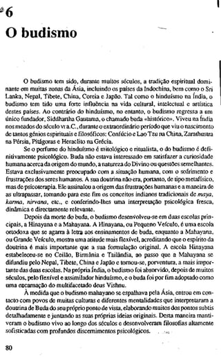 6
O budismo
O budismo tem sido, durante muitos séculos, a tradição espiritual domi-
nante em muitas zonas da Ásia, incluindo os países da Indochina, bem como o Sri
Lanka, Nepal, Tibete, China, Coréia e Japão. Tal como o hinduísmo na índia, o
budismo tem tido uma forte influência na vida cultural, intelectual e artística
destes países. Ao contrário do hinduísmo, no entanto, o budismo regressa a um
único fundador, Siddhartha Gautama, o chamado buda «histórico». Viveu na índia
nos meados do século vi a.C., durante o extraordinário período que viu o nascimento
de tantos génios espirituais e filosóficos: Confúcio e Lao Tzu na China, Zarathustra
na Pérsia, Pitágoras e Heraclito na Grécia.
Se o perfume do hinduísmo é mitológico eritualista,o do budismo é defi-
nitivamente psicológico. Buda não estava interessado em satisfazer a curiosidade
humana acercadaorigem do mundo, anatureza do Divino ou questões semelhantes.
Estava exclusivamente preocupado com a situação humana, com o sofrimento e
frustrações dos seres humanos. A sua doutrina não era, portanto, detipometafísico,
mas de psicoterapia. Ele assinalou a origem das frustrações humanas e a maneira de
as ultrapassar, tomando para este fim os conceitos indianos tradicionais de maya,
karma, nirvana, etc., e conferindo-lhes uma interpretação psicológica fresca,
dinâmica e directamente relevante.
Depois da morte do buda, o budismo desen^^olveu-se em duas escolas prin-
cipais, a Hinayana e a Mahayana. A Hinayana, ou Pequeno Veículo, é uma escola
ortodoxa que se agarra à letra aos ensinamentos de buda, enquanto a Mahayana,
ou Grande Veículo, mostra uma atitude mais flexível, acreditando que o espírito da
doutrina é mais importante que a sua formulação original. A escola Hinayana
estabeleceu-se no Ceilão, Birmânia e Tailândia, ao passo que a Mahayana se
difundiu pelo Nepal, Tibete, China e Japão e tomou-se, porventura, a mais impor-
tante das duas escolas. Na própria índia, o budismo foi absorvido, depois de muitos
séculos, peloflexívele assimilador hinduísmo, e o buda foi por fim adoptado como
uma eucamação do multifacetado deus Vishnu.
À medida que o budismo mahayano se espalhava pela Ásia, entrou em con-
tacto com povos de muitas culturas e diferentes mentalidades que interpretaram a
doutrina de Buda do seu próprioponto de vista, elaborando muitos dos pontos subtis
detalhadamente e juntando as suas próprias ideias originais. Desta maneira manti-
veram o budismo vivo ao longo dos séculos e desenvolveram filosofias altamente
sofisticadas com profundos discernimentos psicológicos. . «.
80
 