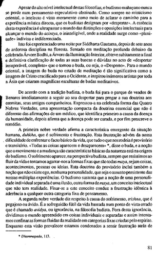 Apesar do alto nível intelectual destas filosofias, o budismo mahayano nunca
se perde num pensamento especulativo obstinado. Como sempre no misticismo
oriental, o intelecto é visto meramente como meio de aclarar o caminho para a
experiência mística directa, que os budistas designam por «despertar». A essência
desta experiência é ultrapassar o mundo das distinções e oposições intelectuais para
alcançar o mundo do acintya, o ininteligível, onde a realidade surge como «pleni-
tude» indivisa e indiferenciada.
Isto foi experienciado uma noite por Siddharta Gautama, depois de sete anos
de ardorosa disciplina na floresta. Sentado em meditação profunda debaixo da
celebrada Árvore Bodhi, a Árvore da Iluminação Interior, obteve subitamente a final
e definitiva clarificação de todas as suas buscas e dúvidas no acto de «despertar
insuperável, completo» que o tomou o buda, ou seja, o «Desperto». Para o mundo
oriental, a imagem do buda no estado de meditação é tão significativa como a
imagem de Cristo crucificado para o Ocidente, e inspirou inúmeros artistas por toda
a Ásia que criaram magníficas esculturas de budas meditativos.
De acordo com a tradição budista, o buda foi para o parque de veados de
[ Benares imediatamente a seguir ao seu despertar para pregar a sua doutrina aos
eremitas, seus antigos companheiros. Expressou-a na celebrada forma das Quatro
Nobres Verdades, uma apresentação compacta da doutrina essencial que não é
diferente das afirmações de um médico, que identifica primeiro a causa da doença
da humanidade, depois afirma que a doença pode ser curada, e por fim prescreve o
remédio.
A primeira nobre verdade afirma a característica emergente da situação
humana, duhkha, que é sofirimento e frustração. Esta frustração advém da nossa
. dificuldade de enfrentar o facto básico da vida, que tudo o que nos rodeia éprovisório
e transitório. «Todas as coisas aparecem e desaparecem» *, disse o buda, e a noção
que o movimento e a mudança são características básicas da natureza está na origem
do budismo. O sofrimento aparece, naperspectiva budista, sempre que resistimos ao
fluir da vida e tentamos agarrar-nos a formas fixas que são todas maya, sejam coisas,
acontecimentos, pessoas ou ideias. Esta doutrina do provisório inclui também a
noção que não existeego, nenhuma personalidade, que seja o assunto persistente das
nossas múltiplas experiências. O budismo sustenta que a noção de uma personali-
dade individual separada éuma ilusão, outra forma demaya, um conceito intelectual
que não tem realidade. Fixar-se a este conceito conduz a frustração idêntica à
aderência a qualquer outra categoria fixa dè pensamento.
A segunda nobre verdade diz respeito à causa do sofrimento, trishna, que é
pegajoso ou ávido. É a sofreguidão fúül da vida baseada num ponto de vista errado
que é chamado avidya, ou ignorância, na filosofia budista. Fora desta ignorância,
dividimos o mundo apreendido em coisas individuais e separadas e assim intenta-
mos confinar as formas fluidas da realidade em categorias fixas criadas pelo espírito.
Enquanto esta visão prevalecer estamos condenados a sentir frustração atrás de
* Dhanvnapada, 113.
81
 
