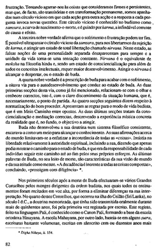 frustração. Tentando agarrar-nos às coisas que consideramosfirmese persistentes,
mas que, de facto, são transitórias e em transformação permanente, somos apanha-
dos num círculo vicioso em que cada acção gera outra acção e a resposta a cada per-
gunta invoca novas questões. Este círculo vicioso é conhecido no budismo como .
samsara, acurvadenascimento-e-morte, e éguiadoporkarma, ainfindável corrente
de causa e efeito.
A terceiranobre verdade afirma que o sofrimento e frustração podem ter fim.
É possível ultrapassar o círculo vicioso da samsara, paranos Hbertarmos da sujeição
de karma, e atingir um estado de total libertação chamado rdrvana. Neste estado, a
falsas noções de uma personalidade separada desapareceram para sempre e a
unidade da vida toma-se uma sensação constante. Nirvana é o equivalente de
moksha na filosofia hindu e, sendo um estado de consciencialização para além de
todos os conceitos intelectuais, requer maior desenvolvimento. Atingir o nirvana é
alcançar o despertar, ou o estado de buda.
A quartanobre verdade é aprescrição debudapara acabar com o sofrimento,
a oitava via para o autodesenvolvimento que conduz ao estado de buda. As duas
primeiras secções desta via, como já foi mencionado, relacionam-se com o olhar e
conhecer correctos, isto é, com o claro discernimento da situação humana, que é,
necessariamente, o ponto de partida. As quatro secções seguintes dizem respeito à
normatização do bom proceder. Apresentam as regras para o modo de vida budista,
que é um Meio Caminho entre opostos. As duas últimas secções tratam da cons-
ciencialização e meditação correctas, descrevendo a experiência mística concreta
da realidade que é, no fundo, o objectivo a atingir.
Buda não desenvolveu a sua doutrina num sistema filosófico consistente,
encarava-a comoum meiopara alcançaro conhecimento. As suas afirmações acerca
do mundo limitavam-se a enfatizar a inconstância de todas as «coisas». Insistia na
liberdade relativamente à autoridade espiritual, incluindo a sua, dizendo que apenas
podiamostraro caminhoparao estado debuda, eque eradaresponsabilidade de cada
indivíduo seguir este caminho até aofimpelos seus próprios esforços. As últimas
palavras de Buda, no seu leito de morte, são características da sua visão do mundo
e da sua atitude como mestre. «A decadênciaéinerenteatodas ascoisas compostas»,
concluindo, «prossigam com diligência» *.
Nos primeiros séculos após a morte de Buda efectuaram-se vários Grandes
Conselhos pelos monges dirigentes da ordem budista, nos quais todos os ensina-
mentos foram recitados em voz alta, por forma a eliminar diferenças na sua inter-
pretação. No quarto destes Conselhos, que ocorreu na ilha do Ceilão (SriLanka), no
século I d.C, a doutrina memorizada, que tinha sido transmitida oralmente durante
mais de quinhentos anos, foi pela primeira vez registada por escrito. Este registo,
feito na linguagem Pali, é conhecido como o Canon Pali, formando a base da escola
ortodoxa Hinayana. A escola Mahayana, por outro lado, baseia-se em alguns sutra,
escrituras bastante volumosas, escritas em sânscrito cem ou duzentos anos mais
* Digha Nikaya, ü. 1-54.
82
 