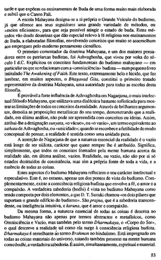 tarde e que expõem os ensinamentos de Buda de uma forma muito mais elaborada
e subtil que o Canon Pali.
A escola Mahayana designa-se a si própria o Grande Veículo do budismo,
já que oferece aos seus seguidores uma grande variedade de métodos, ou
«meios eficientes», para que seja possível atingir o estado de buda. Estes mé-
todos vão desde doutrinas que dão especial relevo à fé religiosa nos ensinamentos
de Buda, a elaboradasfilosofias,envolvendo conceitos que muito se assemelham
aos empregues pelo moderno pensamento científico.
O primeiro comentador da doutrina Mahayana, e um dos maiores pensa-
dores entre os patriarcas budistas, foi Ashvaghosha, que viveu por volta do sé-
culo I d.C. Explicitou os conceitos fundamentais do budismo mahayano — em
particularos que serelacionam com a«omnisciência» budista—num pequenolivro
intitulado The Awakening ofFaith. Este texto, extremamente belo e lúcido, que faz
lembrar, em muitos aspectos, o Bhagavad Gita, constitui o primeiro tratado
representativo da doutrina Mahayana, uma autoridade para todas as escolas desta
filosofia.
É provável a forte influência de Ashvaghosha em Nagarjuna, o mais intelec-
tual filósofo Mahayana, que utilizava uma dialéctica bastante sofisticada para mos-
trar as Umitações de todos os conceitos darealidade. Através de brilhantes argumen-
tos, demolia as proposições metafísicas do seu tempo, demonstrando que a reali-
dade, em última análise, não pode ser apreendida com conceitos ou ideias. Assim,
atribui-lhe a designação sunyata, «o vácuo», ou «o vazio», um termo equivalente ao
tathata de Ashvaghosha, ou «unicidade»; quando sereconhece afutilidade do modo
conceptual de pensar, a realidade é sentida como uma unidade pura.
A asserção de Nagarjuna de que a natureza essencial da realidade é o vazio
está longe de ser nüHsta, carácter que quase sempre lhe é atribuído. Significa,
simplesmente, que todos os conceitos formados pela mente humana acerca da
realidade são, em última análise, vazios. Realidade, ou vazio, não são por si só
estados destituídos de consistência, mas sim a própria fonte de toda a vida, e a
essência de todas as coisas.
Estes aspectos do budismo Mahayana reflectem o seu carácter intelectual e
especulativo. Este é, no entanto, apenas um dos pontos de vista do budismo. Com-
plementarmente, existe a consciência religiosa budista que envolve a fé, o amor e a
compaixão. A verdadeira sabedoria (bodhi) é vista no budismo Mahayana como
sendo composta por dois elementos, a que D. T. Suzuki chamou «os dois pilares que
suportam o grande edifício do budismo». S&oprajna, que é a sabedoria transcen-
dente, ou inteügência intuitiva, e karuna, que é amor e compaixão.
Da mesma forma, a natureza essencial de todas as coisas é descrita no
budismo Mahayana não apenas por termos abstractos e metafísicos, como
Omnisciência e Vazio, mas também pelo termo Dharmakaya, o «Corpo do Ser»,
o qual descreve a realidade tal como ela surge à consciência religiosa budista.
Dharmakaya é semelhante ao termo Brahman no hinduísmo. Está impregnado em
todas as coisas materiais do universo, estando também presente na mente humana
comoòod/ií, averdadeirasabedoria.É assim, simultaneamente, espiritual e material.
83
 