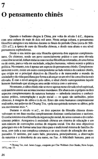 7
O pensamento chinês
Quando o budismo chegou à China, por volta do século I d.C., deparou
com uma cultura de mais de dois mil anos. Nesta antiga cultura, o pensamento
filosófico atingira o seu máximo durante os finais do período Chou (cerca de 500-
-221 a.C.), a época de ouro da filosofia chinesa, e desde essa altura o seu nível
permaneceu esplendoroso.
Desde o seu início que esta filosofia apresenta dois aspectos complemen-
tares. Os chineses, sendo um povo essencialmente prático e com uma elevada
consciênciasocial, tinham todas as suasescolas filosóficas orientadas, de umaforma
ou de outra, para a vida em sociedade, relações humanas, valores morais e prática
política. No entanto, este é apenas um aspecto do pensamento chinês. Complemen-
tarmente a este, existe um outro correspondente ao lado místico do carácter chinês,
que exigia ser o principal objectivo da filosofia o de transcender o mundo da
sociedade e davidaquotidianapor forma aalcançar-se um nívelde consciência mais
elevado. É este o nível atingido pelo sábio, o ideal chinês correspondente àquele
homem iluminado que alcançou uma união mística com o universo.
No entanto, o sábio chinês não se move apenas neste elevado nível espiritual,
está também atento aos acontecimentos mundanos. Ele abarca em si próprio os dois
aspectos complementares da natureza humana — sabedoria intuitiva e conheci-
mento prático, contemplação e acção social — os quais são atribuídos, peloS
chineses, à imagem do sábio e à do rei. Estes são seres humanos completamente
realizados, nas palavras de Chuang Tzu, «pela sua quietude tomam-se sábios, pelo
seu movimento reis» *.
Durante o século vi a.C, os dois aspectos da filosofia chinesa desen-
volveram-se em duas escolas completamente distintas: confucionismo e taoísmo.
O confucionismo era a filosofia da organização social, do senso comum e do conhe-
cimento prático. Assegurava à sociedade chinesa um sistema de educação e um
sem-número de convenções esüitas de etiqueta social. Um dos seus objectivos
principais era o de formar uma base ética para o tradicional sistema de família chi-
nesa, com toda a sua complexa estrutura e os seus rituais de adoração dos ante-
passados. O taoísmo, por outro lado, procurava, principalmente, a observação
da natureza e a descoberta do seu rumo, ou Too. A felicidade humana, para os
* Chuang Tzu, trad. James Legge, composto por Qae Waltham (Ace Bo<*s, Nova Iorque,
1871), cap. 13.
 