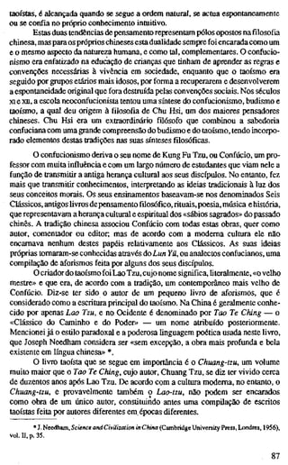 taoístas, é alcançada quando se segue a ordem natural, se actua espontaneamente
ou se confia no próprio conhecimento intuitivo.
Estas duas tendências de pensamento representam pólos opostos na filosofia
chinesa, mas paraos próprios chineses esta dualidade sempre foi encarada como um
e o mesmo aspecto da natureza humana, e como tal, complementares. O confucio-
nismo era enfatizado na educação de crianças que tinham de aprender as regras e
convenções necessárias à vivência em sociedade, enquanto que o taoísmo era
seguido por grupos etários mais idosos, por forma a recuperarem e desenvolverem
a espontaneidade original que fora destruída pelas convenções sociais. Nos séculos
XI e xn, a escola neoconfucionista tentou uma síntese do confucionismo, budismo e
taoísmo, a qual deu origem à filosofia de Chu Hsi, um dos maiores pensadores
chineses. Chu Hsi era um extraordinário filósofo que combinou a sabedoria
confuciana com uma grande compreensão do budismo e do taoísmo, tendo incorpo-
rado elementos destas tradições nas suas sínteses filosóficas.
O confucionismo deriva o seu nome de Kung Fu Tzu, ou Confúcio, um pro-
fessor com muita influência e com um largo número de estudantes que viam nele a
função de transmitir a antiga herança cultural aos seus discípulos. No entanto, fez
mais que transmitir conhecimentos, interpretando as ideias tradicionais à luz dos
seus conceitos morais. Os seus ensinamentos baseavam-se nos denominados Seis
Clássicos, antigos livros depensamento füosófico,rituais,poesia, música ehistória,
que representavam a herança cultural e espiritual dos «sábios sagrados» do passado
chinês. A tradição chinesa associou Confúcio com todas estas obras, quer como
autor, comentador ou editor; mas de acordo com a moderna cultura ele não
encarnava nenhum destes papéis relativamente aos Clássicos. As suas ideias
próprias tomaram-se conhecidas através do Lun Yü, ou analectos confucianos, uma
compilação de aforismos feita por alguns dos seus discípulos.
O criador do taoísmo foiLao Tzu, cujo nome significa, hteralmente, «o velho
mestre» e que era, de acordo com a tradição, um contemporâneo mais velho de
Confúcio. Diz-se ter sido o autor de um pequeno livro de aforismos, que é
considerado como a escritura principal do taoísmo. Na China é geralmente conhe-
cido por apenas Lao Tzu, e no Ocidente é denominado por Tao Te Ching — o
«Clássico do Caminho e do Poder» — um nome atribuído posteriormente.
Mencionei já o estilo paradoxal e a poderosa linguagem poética usada neste livro,
que Joseph Needham considera ser «sem excepção, a obra mais profunda e bela
existente em língua chinesa» *.
O üvro taoísta que se segue em importância é o Chuang-tzu, um volume
muito maior que o Tao Te Ching, cujo autor, Chuang Tzu, se diz ter vivido cerca
de duzentos anos após Lao Tzu. De acordo com a cultura moderna, no entanto, o
Chuang-tzu, e provavelmente também o Lao-tzu, não podem ser encarados
como obra de um único autor, constituindo antes uma compilação de escritos
taoístas feita por autores diferentes em épocas diferentes.
* J. Needham, Science and Civilization in China (Cambridge University Press, Lx)ndres, 1956),
vol. n, p. 35.
87
 