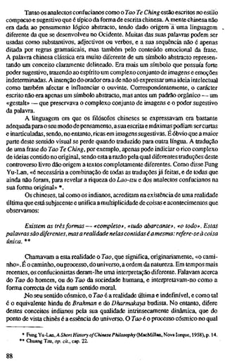 Tanto os analectos confucianos como o Too Te Ching estão escritos no estilo
compacto e sugestivo que étípicoda forma de escrita chinesa. A mente chinesa não
era dada ao pensamento lógico abstracto, tendo dado origem ã uma linguagem
diferente da que se desenvolveu no Ocidente. Muitas das suas palavras podem ser
usadas como substantivos, adjectivos ou verbos, e a sua sequência não é apenas
ditada por regras gramaticais, mas também pelo conteúdo emocional da frase.
A palavra chinesa clássica era muito diferente de um símbolo abstracto represen-
tando um conceito claramente delineado. Era mais um símbolo que possuía forte
poder sugestivo, trazendo ao espírito um complexo conjunto de imagens e emoções
indeterminadas. A intenção do orador era a de não só expressar uma ideia intelectual
como também afectar e influenciar o ouvinte. Correspondentemente, o carácter
escrito não era apenas um símbolo abstracto, mas antes um padrão orgânico — um
«gestalt» — que preservava o complexo conjunto de imagens e o poder sugestivo
da palavra.
A linguagem em que os filósofos chineses se expressavam era bastante
adequadapara o seu modo depensamento, a sua escrita e máximas podiam sercurtas
e inarticuladas, sendo, no entanto,ricas em imagens sugestivas. É óbvio que amaior
parte deste sentido visual se perde quando traduzido para outra língua. A tradução
de uma frase do Tao Te Ching, por exemplo, apenas pode indiciar oricocomplexo
de ideias contido no original, sendo esta arazão pela qual diferentes traduções deste
controverso livro dão origem a textos completamente diferentes. Como disse Fung
Yu-Lan, «é necessária a combinação de todas as traduções já feitas, e de todas que
ainda não foram, para revelar ariquezado Lao-tzu e dos analectos confucianos na
sua forma original» *.
Os chineses, tal como os indianos, acreditam na existência de uma realidade
última que está subjacente e unifica a multiplicidade de coisas e acontecimentos que
observamos:
Existem as trêsformas — «completo», «tudo abarcante», «o todo». Esta
palavrassão diferentes, masa realidade nelascontidaséamesma: refere-se à coi
única. **
Chamavam a esta realidade o Tao, que significa, originariamente, «o cami-
nho». É o caminho, ouprocesso, do universo, a ordem da natureza. Em tempos mais
recentes, os confucionistas deram-lhe uma interpretação diferente. Falavam acerca
do Tao do homem, ou do Tao da sociedade humana, e interpretavam-no como a
forma correcta de vida num sentido moral.
J^o seu sentido cósmico, o Tao é a realidade última e indefinível, e como tal
é o equivalente hindu de Brahman e do Dharmakaya budista. No entanto, difere
destes conceitos indianos pela sua qualidade intrinsecamente dinâmica, que do
ponto de vista chinês é a essência do universo. O Tao é o processo cósmico no qual
' Fvmg Yu-Lan, A Short History of Chinese Philosophy (MacMillan, Nova Iorque, 1958), p. 14.
' Chuang Tzu, op. cit., cap. 22.
88
 