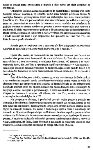 todas as coisas estão envolvidas; o mundo é tido como um fluir contínuo de
mudanças.
O budismo indiano, com a sua doutrina da mutabilidade, possuía uma visão
bastante similar, usando-a, no entanto, como uma simples premissa básica da
condição humana, prosseguindo assim na elaboração das suas consequências
filosóficas. Os chineses, por outro lado, não só acreditavam que o fluir e a mudança
eram as características essenciais da natureza, como também na existência de
padrões constantes nessas mudanças, prontas a serem observadas por homens e
mulheres. O sábio reconhece estes padrões e dirige a sua acção concordantemente.
Desta forma, ele toma-se «uno com o Tao», vivendo em harmonia com a natureza
e tendo sucesso em tudo o que empreende. Nas palavras de Huai Nan Tzu, um
filósofo do segundo século a.C:
Aquele que se conforma com o percurso do Tao, adoptando os processo
naturais do céu e da terra, achafácil lidar com todo o mundo. *
Quais são, então, as características do caminho cósmico que devem ser
reconhecidas pelos seres humanos? As características do Tao são a sua natu-
reza cícUca e o seu movimento e mudança incessantes. «O retomo é o movi-
mento do Tao», diz Lao Tzu, e «progredir significa retroceder.»** A ideia envol-
vida é que todos os desenvolvimentos na natureza, aqueles do mundo físico e os
das situações humanas, exibem características cíclicas oscilantes, de expansão e
contracção.
Esta ideia tinha, sem dúvida, a sua origem nos movimentos do Sol e da Lua
e nas mudanças sazonais, sendo posteriormente tomadas como regras de vida. Os
chineses crêem que sempre que uma situação se desenvolve até ao seu extremo está
destinada a tomar-se no seu oposto. Esta crença básica fomece-lhes, em tempos de
desgraça e crise, coragem e perseverança, e toma-os cautelosos e modestos em
tempos de bonança e sucesso. «O sábio», diz Lao Tzu, «evita o excesso, a
extravagância e a indulgência.» ***
Na perspectiva chinesa, é preferível possuir muito pouco a possuir em
demasia, e é melhor não fazer certas coisas do que excedê-las, porque, apesar de por
este meio não ser possível alcançar muito longe, tem-se pelo menos acerteza que se
segue na direcção correcta. Tal como o homem que quer ir mais e mais longe em
direcção ao Oriente acaba por chegar ao Ocidente, também aqueles que acumulam
mais e mais dinheiro, porforma a aumentarem a suariqueza,acabarão por ficar mais
pobres. A moderna sociedade industrial, que tenta continuamente elevar o «nível de
vida», acaba por, de facto, fazer diminuir a qualidade de vida para todos os seus
membros, é uma eloquente ilustração da antiga sabedoria chinesa.
• Citação in J. Needham, op. cit., cap. 22.
** Lao Tzu, Tao Te Ching, trad. Ch'u Ta-Kao (AUen & Unwin, Londi^, 1970), cap. 40 e 25.
***/i>id., cap. 29.
89
 