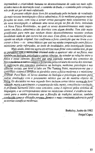 ingenuidade e criatividade humana no desenvolvimento de cada vez mais sofis-
ticados meios de destruição total, o caminho de Buda, o «caminho pelo coração»,
não pode ser por de mais enfatizado.
A presente edição deste livro foi actualizada pela inclusão de resultados
da mais recente investigação efísica subatômica. Fi-lo mediante pequenas modi-
ficações no texto, com vista a tornar certas passagens mais consistentes à luz
da nova investigação, e aditando uma nova secção no fim do livro, intitulada
«A Nova Física Revisitada», na qual os novos desenvolvimentos mais impor-
tantes em física subatômica são descritos com algum detalhe. Tem sido muito
gratificante para mim que nenhum destes desenvolvimentos recentes tenham
invalidado nada do que escrevi há sete anos. Com efeito, a sua maioriafoi ante-
cipada na edição original. Isto confirmou a forte convicção que me levou a es-
crever o livro — os temas básicos que usei na minha comparação entre física e
misticismo serão reforçados, ao invés de invalidados, pela investigação futura.
Mais ainda, sinto-me agora em terreno mais firme com a minha tese,já que
qs^pgra^Iõs^WmlsMMSiSm^lifie^^ na física, mas
também na biologiOj^psicologia e outras ciêricias^Ao estudar as relações entre a
física e essas ciências, descobri que uma extensão natural dos conceitos da
físiçajnnde):na--ã^utr^s~camp_os_ éfornecida pela estrutura da teoria dos sistemas
A exploração jlQS_conceitos sistémicos na biologia, medicina, psicologia e nas
ciências sociais, que levei a cabo em The Turning Point, mostraram-me que o
contributo sistémicojorlïfica os paralelos entre afísica moderna e o misticismo
jynentãT. Parä~mäis, os novos sistemas da biologia e psicologia apontam para^
outras similitudes com o pensamento místico que sai do matéria objecto da
física. Os discutidos no meu segundo livro incluem certas ideias acetcojdãJiyre ~
vmttade, mgrtejjiascimento, e a natureza da vida, mente, consciência e evolução.
A profunda harmonia entre estes conceitos, como é expresso pelos sistemas, de,
linguagem, e as correspondentes ideias no misticismo oriental, é evidência mar-
cante para a minha pretensão que a filosofia de tradições místicas, também
conhecida coma-a «filosofia perer!£M.^Jûrnece o mais consisteMe.substraçto pdrct
as teorias científicas modernas. -^
Berkeley, Junho de 1982
Fritjof Capra
15
 