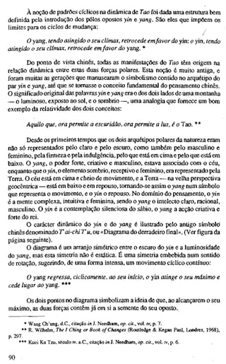 À noção de padrões cíclicos na dinâmica de Tao foi dada uma estrutura bem
definida pela introdução dos pólos opostos yin e yang. São eles que impõem os
limites para os ciclos de mudança:
/
O yang, tendo atingido o seu clímax, retrocede emfavor do yin: o yin, tendo
atingido o seu clímax, retrocede emfavor do yang. *
Do ponto de vista chinês, todas as manifestações do Tao têm origem na
relação dinâmica entre estas duas forças polares. Esta noção é muito antiga, e
foram muitas as gerações que manusearam o simbolismo contido no arquétipo do
par yin e yang, até que se tomasse o conceito fundamental do pensamento chinês.
O significado original das palavrasyin e yang era o dos dois lados de uma montanha
— o luminoso, exposto ao sol, e o sombrio —, uma analogia que fornece um bom
exemplo da relatividade dos dois conceitos:
Aquilo que, ora permite a escuridão, ora permite a luz, é o Tao. **
Desde os primeiros tempos que os dois arquétipos polares da natureza eram
não só representados pelo claro e pelo escuro, como também pelo masculino e
feminino, pela firmeza e pela indulgência, pelo que está em cima e pelo que está em
baixo. O yang, o poder forte, criativo e masculino, estava associado com o céu,
enquanto que o yin, o elemento sombrio, receptivo e feminino, era representado pela
Terra. O céu está em cima e cheio de movimento, e a Terra — na velha perspectiva
geocêntrica—está em baixo e em repouso, tomando-se assim o yang num símbolo
que representa o movimento, e o yin o repouso. No domínio do pensamento, o yin
é a mente complexa, intuitiva e feminina, sendo o yang o intelecto claro, racional,
masculino. O yin é a contemplação süenciosa do sábio, o yang a acção criativa e
forte do rei.
O carácter dinâmico do yin e do yang é ilustrado pelo antigo símbolo
chinês denominado T ai-chi T u, ou «Diagrama do derradeiro final». (Ver figura da
página seguinte).
O diagrama é um arranjo simétrico entre o escuro do yin e a luminosidade
do yang, mas esta simetria não é estática. É uma simetria embebida num sentido
de rotação, sugerindo, de uma forma intensa, um movimento cíclico contínuo:
O yang regressa, ciclicamente, ao seu início, o yin atinge o seu máximo e
cede lugar ao yang. ***
Os dois pontos no diagrama simbolizam a ideia de que, ao alcançarem o seu
máximo, as duas forças contêm já em si a semente do seu oposto.
* Wang Ch'ung, d.C, citação in J, Needham, op. cit., vol. iv, p. 7.
** R. Wilhelm, The I Ching or Book of Changes (Routledge & Kegan Paul, Londres, 1968),
p. 297.
*** Kuei Ku Tzu, século rv. a.C, citação in J. Needham, op. cit., vol. iv, p. 6.
90
 