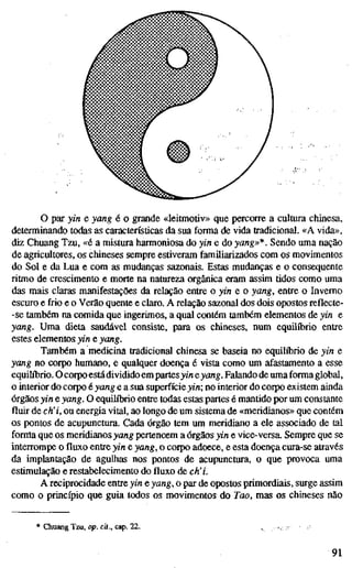 o par yin e yang é o grande «leitmotiv» que percorre a cultura chinesa,
determinando todas as características da sua forma de vida tradicional. «A vida»,
diz Chuang Tzu, «é a mistura harmoniosa do yin e do yang»*. Sendo uma nação
de agricultores, os chineses sempre estiveram familiarizados com os movimentos
do Sol e da Lua e com as mudanças sazonais. Estas mudanças e o consequente
ritmo de crescimento e morte na natureza orgânica eram assim tidos como uma
das mais claras manifestações da relação entre o yin e o yang, entre o Inverno
escuro e frio e o Verão quente e claro. A relação sazonal dos dois opostos reflecte-
-se também na comida que ingerimos, a qual contém também elementos de yin e
yang. Uma dieta saudável consiste, para os chineses, num equilíbrio entre
estes elementos yin e yang.
Também a medicina tradicional chinesa se baseia no equilíbrio de yin e
yang no corpo humano, e qualquer doença é vista como um afastamento a esse
equilíbrio. O corpo estádividido em partes>/« eyang. Falando de uma forma global,
o interior do corpo é yang e a sua superfície yin; no interior do corpo existem ainda
órgãos yin e yang. O equihTjrio entre todas estas partes é mantido por um constante
fluir de ch'i, ou energia vital, ao longo de um sistema de «meridianos» que contém
os pontos de acupunctura. Cada órgão tem um meridiano a ele associado de tal
forma que os meridianos yang pertencem a órgãos yin e vice-versa. Sempre que se
interrompe ofluxoentre yin e yang, o corpo adoece, e esta doença cura-se através
da implantação de agulhas nos pontos de acupunctura, o que provoca uma
estimulação e restabelecimento dofluxode ch'i.
A reciprocidade entre yin e yang, o par de opostos primordiais, surge assim
como o princípio que guia todos os movimentos do Tao, mas os chineses não
Chuang Tzu, op. cií., cap. 22. ^ 's • *
91
 