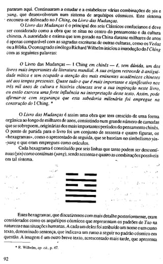 pararam aqui. Continuaram a estudar e a estabelecer várias combinações de yin e
yang, que desenvolveram num sistema de arquétipos cósmicos. Este sistema
• encontra-se delineado no / Ching, ou Livro das Mudanças.
O Livro das Mudanças é o principal dos seis Clássicos confucianos ^deve
ser considerado como a obra que se situa no centro do pensamento e da cultura
chinesa. A autoridade e estima que tem gozado na China durante milhares de anos
é apenas comparável com as sagradas escrituras de outras culturas, como os Vedas
ou a Bíblia. O consagrado sinólogoRichard Wilhelm iniciou a introdução do/ Ching
com as seguintes palavras:
O Livro das Mudanças — I Ching em chinês — é, sem dúvida, um dos
livros mais importantes da literatura mundial. A sua origem retrocede à antigui-
dade mítica e tem ocupado a atenção dos mais eminentes académicos chineses
até aos tempos presentes. Quase tudo o que é mais importante e significativo nos
três mil anos de cultura e história chinesas teve a sua inspiração neste livro,
ou então exerceu uma forte influência na interpretação deste texto. Assim, pode
afirmar-se com segurança que esta sabedoria milenária foi empregue na
construção do I Ching. *
O Livro das Mudanças é assim uma obra que tem crescido de uma forma
orgânica ao longo de milhares de anos, consistindo num grande número de camadas
que se sobrepõem, originárias dos mais importantesperíodos dopensamento chinês.
O ponto de partida para o livro foi um conjunto de sessenta e quatro figuras, os
«hexagramas», como o apresentado de seguida, que se baseiam no simbolismo 3;/«-
-yang e que eram empregues como oráculos.
Cada hexagrama é constituído por seis linhas que tanto podem ser descontí-
nuas (yin) como contínuas (yang), sendo sessenta e quatro as combinações possíveis
em tal sistema.
Estes hexagramas, que discutiremos com mais detalheposteriormente, eram
considerados como os arquétipos cósmicos que representam os padrões de Tao na
natureza a nas situações humanas. A cada um deles foi atribuído um nome e um curto
texto, denominado sentença, que indicava um rumo a seguir no padrão cósmico em
questão. A imagem é um outro breve texto, acrescentado mais tarde, que apresenta
* R. Wilhelm, op. cit., p. 47.
92
 