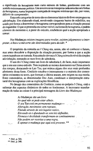 o significado do hexagrama num curto número de linhas, geralmente com um
sentido extremamente poético. Um terceiro texto interpreta cada uma das seis linhas
do hexagrama, numa linguagem carregada de imagens místicas que são, por vezes,
difíceis de compreender.
Estas três categorias de texto são os elementos básicos do livro empregues na
adivinhação. Um elaborado ritual, envolvendo cinquenta hastes de milefólio, era
usado por forma a determinar o hexagrama correspondente para a situação pessoal
do inquiridor. O que sepretendia era tomar visível, na forma do hexagrama, o padrão
cósmico do momento e, a partir do oráculo, estabelecer qual a acção apropriada a
tomar:
Nas Mudanças existem imagens para revelar, existemjulgamentos a inter-
pretar, a boa e a má-sorte são determinadas para decidir. *
O propósito da consulta ao / Ching era, assim, não só conhecer o futuro,
mas antes descobrir a disposição da situação presente, por forma a que a acção
correctapudesse ser tomada. Esta atitude elevou oi Ching acima do nível da simples
adivinhação, tomando-se num Uvro de sabedoria.
O uso do / Ching como um livro de sabedoria é, de facto, mais importante
que o seu uso como oráculo. Tem inspirado as mentes dominantes na China através
dos tempos, destacando-se Lao Tzu, que retirou alguns dos seus mais profundos
aforismos desta fonte. Confúcio estudou-o intensamente e a maioria dos comen-
tários existentes no texto, que formam a última sratum, tem origem na sua escola.
Estes comentários, as denominadas Dez Asas, combinam a interpretação estru-
tural dos hexagramas com as explicações filosóficas.
No âmago dos comentários de Confúcio, como no próprio / Ching, está o
salientar dos aspectos dinâmicos de todos os fenómenos. A incessante transfor-
mação de todas as coisas é a principal mensagem do Livro das Mudanças:
As Mudanças são um livro
Ao qual não se pode estar alheio. ~i
O seulao está em permanente mudança— , . • •;
Alteração, movimento sem repouso,
Fluindo através de seis lugares vazios,
Elevando-se e afundando-se sem leis definidas.
Firmeza e docilidade transformam-se continuamente
Não podem ser restritas a uma regra,
;; ;, É apenas a mudança que aqui está presente. ** , i
* Ibid., p. 321.
** Ibid., p. 348.
93
 