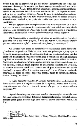morais. Eles não se interessavam por este mundo, concentrando sim toda a sua
atenção na observação da natureza por forma a conseguirem discernir «as carac-
terísticas de Tao». Assim, desenvolveram uma atitude essencialmente científica e
apenas a sua profunda desconfiança no método analítico os impediu de cons-
trmrem teorias científicas concretas. Apesar de tudo, a cuidadosa observação da
natureza, combinada com uma forte intuição mítica, levou os sábios taoístas a
discernimentos profundos, os quais são confirmados pelas modernas teorias
científicas.
Um dos aprofundamentos espirituais taoístas mais importantes foi o de se
aperceberem que a transformação e a mudança são características essenciais da
natureza. Uma passagem no Chuang-tzu mostra claramente como a importância
fundamental da mudança é revelada pela observação do mundo orgânico:
Na transformação e crescimento de todas as coisas, todo o rebento e
qualidade têm a sua forma própria. É nisto que reside o seu amadurecimento
gradual e decaimento, o fluir constante de transformação e mudança. *
Os taoístas viam todas as transformações da natureza como manifesta-
ções de uma reciprocidade dinâmica entre os opostos polares yin e yang, aperce-
bendo-se assim que cada par de opostos constitui uma relação onde cada um dos
pólos está dinamicamente ligado ao outro. Para o pensamento oriental, esta ideia
implícita de unidade de todos os opostos é extremamente difícil de aceitar.
Parece-nos paradoxal que valores e conhecimentos, que sempre acreditamos se-
rem opostos, sejam, de facto, aspectos de uma mesma realidade. No Ocidente,
no entanto, sempre se considerou como essencial, para a elevação a um estado
iluminado, ir «para além dos opostos terrestres»**, e na China a relação de
polaridade de todos os opostos reside nas próprias bases do pensamento taoísta.
Assim, Chuang Tzu afirma:
O «isto» é também «aquilo». O «aquilo» é também «isto»... A essência do
Tao é que o «isto» e o «aquilo» cessem de ser opostos. Apenas esta essência,
actuando como um eixo, é o centro de um círculo que representa a mudança
incessante.***
A partirdanoção que os movimentos do Tao são uma acção combinada e sem
fim entre os opostos, os taoístas deduziram duas regras básicas de conduta humana.
Sempre que se queira alcançar algo, deve começar-se pelo seu oposto. Assim, Lao
Tzu:
* Ibid., cap. 13.
** Bhagavad Gita, 2.45.
*** Citação in Fung Yu-Lan, A Short History ofChifnese Philosophy (MacMillan, Nova Iorque,
1958), p. 112.
95
 
