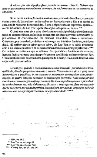 A não-acção não significafixarparado ou manter silêncio. Deixem que
tudo o que acontece naturalmente aconíeça, de talforma que a sua natureza se
satisfaça. *
/
Se se limita a actuação contra a natureza ou, como diz Needham, «proceder
contra o sentido das coisas», então está-se em harmonia com o Tao e as acções de
cada um de nós serão bem sucedidas. É este o significado de expressão, aparente-
mente labiríntica, de Lao Tzu: «pela não-acção tudo pode ser feito». **
O contraste entre yin e yang não é apenas o princípio básico de ordem exis-
tente na cultura chinesa, reflectindo-se também em duas correntes dominantes de
pensamento. O confucionismo era racional, masculino, activo e dominante.
O taoísmo, por outro lado, enfatizava tudo o que era intuitivo, feminino, místico e
dócil. «È melhor não se saber que se sabe», diz Lao Tzu, e «o sábio prossegue
com a sua vida sem actuar e dá os seus ensinamentos sem empregar palavras.» ***
Os taoístas acreditavam que o saUentar das qualidades femininas da natureza
humanafacilitava seguiruma vidaperfeitamente equilibrada em harmoniacom Tao.
O seu ideal é melhor descrito numa passagem do Chuang-tzu, a qual descreve uma
espécie de paraíso taoísta:
Os antigos, quando o caos ainda não estava instalado, partilhavam a tra
quilidade plácida que pertencia a todo o mundo. Nessa altura o yin e o yang era
harmoniosos e pacßcos; o seu repouso e movimento prosseguiam sem pertur
bações; as quatro estações possuíam os seus tempos correctos; nada era injuria
e nenhum servivo atingia umfimprematuro. Os homenspodiampossuir afacuidad
do conhecimento, mas não tinham ocasião para a empregarem. Este era atesta
que se designavapor unidadeperfeita. Nessa altura havia a não-acçãoporparte
todos— uma manifestação constante de espontaneidade. ****
l í
* /bid., pp. 68-9.
** Lao Tzu, op. cit., cap. 48.
**• Lao Tzu, op. cit., cap. 71,2.
***• Chuang Tzu, op. cit., cap. 16.
98
 