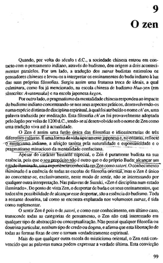 9
O zen
Quando, por volta do século i d.C, a sociedade chinesa entrou em con-
tacto com o pensamento indiano, através do budismo, deu origem a dois aconteci-
mentos paralelos. Por um lado, a tradução dos sutras budistas estimulou os
pensadores chineses e levou-os a interpretar os ensinamentos do buda indiano à luz
das suas próprias filosofias. Surgiu assim uma frutuosa troca de ideais, a qual
culminara, como foi já mencionado, na escola chinesa de budismo Hua-yen (em
sânscrito: Avatamsakà) e na escola japonesa kegon.
Por outro lado, opragmatismo da mentalidade chinesarespondeu ao impacte
do budismo indiano concentrando-se nos seus aspectos práticos, desenvolvendo-os
numa espéciedistintadedisciplina espiritual, à qual foi atribuído o nome eh'an, uma
palavra traduzida por meditação. Esta filosofia eh'an foi provavelmente adoptada
pelo Japão porvolta de 1200d.C., tendo-se aí desenvolvido sob o nome de Zen como
uma tradição viva até à actualidade.
O Zen é assim uma fusão única dag filosofias e idiossincrasias de três
difereifl^ral]j5ãsJÊumãÍ(íma4e4dda4ipicaro.entexap^ nõenfarito, reflecte
''öjms^smaindiaHe-, a afeição taoí^ta pela naturalidade e espõnteSèidade e o
pragmatismo minucioso da mentalidade confuciana. '
Apesar dõ caractêr'Bastanïë'ëspfecial, o Zêh é puramente budista na sua
essência, pois que o^eujjropósitojíão é outro que o do próprio Buda:_alcançmMim
estado iluminadOyUma^xperiêndaxonheeidaein^n como satori. O conhecimento
iluminado é a essência de todas as escolas de filosofia oriehtar,'mas o Zen é único
ao concentrar-se, exclusivamente, neste modo de sentir, não se interessando por
qualquer outra interpretação. Nas palavras de Suzuki, «Zen é discipHna num estado
iluminado». Do ponto de vista Zen, o despertar de buda e os seus ensinamentos, que
todos têm possibilidade de alcançar esse despertar, são a essência do budismo. Toda
a restante doutrina, tal como se encontra explanada nos volumosos sutras, é tida
como suplementar.
O sentir Zen é pois o de satori, e como este conhecimento, em último caso,
transcende todas as categorias de pensamento, o Zen não está interessado em
qualquer tipo de abstracção ou conceptualização. Não possui qualquer filosofia ou
doutrina particular, nenhum tipo de credo ou dogma, e afirma que esta hbertação de
todas as formas fixas de crer o tomam verdadeiramente espiritual.
Mais do que qualquer outra escola do misticismo oriental, o Zen está con-
vencido que as palavras nunca podem expressar a verdade última. Esta convicção
99
 