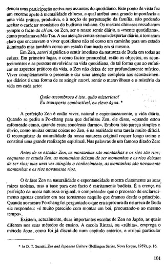 denota uma participação activa nos assuntos do quotidiano. Este ponto de vista fez
um enorme apelo à mentalidade chinesa, a qual atribui uma grande importância a
uma vida prática, produtiva, e à noção de perpetuação da família, não podendo
aceitar o carácter monástico do budismo indiano. Os mestres chineses ressaltaram
sempre o facto de eh'an, ou Zen, ser o nosso sentir diário, a «mente quotidiana»,
comoproclamava Ma-Tsu. A suaatençãocentra-senum despertar diário, e tomaram
claro que encaravam o viver quotidiano não só como um caminho para um estado
iluminado mas também como um estado iluminado em si mesmo.
Em Zen, satori significa o sentir imediato da natureza de Buda em todas as
coisas. Em primeiro lugar, e como factor primordial, estão os objectos, os acon-
tecimentos e as pessoas envolvidas na vida quotidiana, de tal forma que ao enfati-
zar os aspectos práticos da vida, o Zen não deixa de ser profundamente místico.
Viver completamente o presente e dar uma atenção completa aos acontecimen-
tos diários é uma forma de se atingir satori, sentir o maravilhoso e o mistério da
vida em cada acto:
Quão assombroso é isto, quão misterioso!
Eu transporto combustível, eu elevo água. * •.
A perfeição Zen é então viver, natural e espontaneamente, a vida diária.
Quando se pediu a Po-chang para que definisse Zen, ele disse, «quando estou
esfomeado como, quando estou sonolento durmo». Embora isto pareça simples e
óbvio, como muitas outras coisas no Zen, é na realidade uma tarefa muito difícil.
O reconquistar da naturalidade da nossa natureza original requer longo treino e
constitui uma grande realização espiritual. Nas palavras de um famoso ditado Zen:
Antes de se estudar Zen, as montanhas são montanhas e os rios são rios;
enquanto se estuda Zen, as montanhas deixam de ser montanhas e os rios deixam
de ser rios; mas uma vez atingido o conhecimento, as montanhas são novamente
montanhas e os rios novamente rios.
O ênfase Zen na naturalidade e espontaneidade mostra claramente as suas
raízes taoístas, mas a base para este facto é estritamente budista. É a crença na
perfeição da nossa natureza original, o compreender que o processo de esclareci-
mento apenas consiste em nos tornarmos naquilo que éramos desde o princípio.
Quando ao mestre Po-chang foi perguntado o que era aprocura da natureza de Buda
ele respondeu: «é muito parecido com montar um boi, procurando-o ao mesmo
tempo».
Existem, actualmente, duas importantes escolas de Zen no Japão, as quais
diferem nos seus métodos de ensino. A escola Rinzai, ou «súbita», emprega o
método koan, como foi já discutido num capítulo anterior, e atribui particular
* In D. T. Suzuki, Zen and Japanese Culture (Bollingen Series, Nova Iorque, 1959), p. 16.
101
 