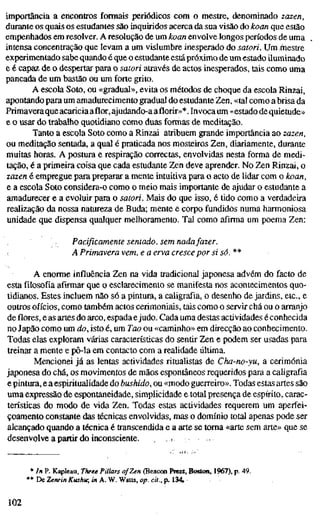 importância a encontros formais periódicos com o mestre, denominado zazen,
durante os quais os estudantes são inquiridos acerca da sua visão do koan que estão
empenhados em resolver. A resolução de um hoan envolve longos períodos de uma
intensa concentração que levam a um vislumbre inesperado do satori. Um^iestre
experimentado sabe quando é que o estudante estápróximo de um estado iluminado
e é capaz de o despertar para o satori através de actos inesperados, tais como uma
pancada de um bastão ou um forte grito.
A escola Soto, ou «gradual», evita os métodos de choque da escola Rinzai,
apontando para um amadurecimento gradual do estudante Zen, «tal como a brisa da
Primavera que acariciaaflor,ajudando-a aflorir»*.Invoca um «estado de quietude»
e o usar do trabalho quotidiano como duas formas de meditação.
Tanto a escola Soto como a Rinzai atribuem grande importância ao lazen,
ou meditação sentada, a qual é praticada nos mosteiros Zen, diariamente, durante
muitas horas. A postura e respiração correctas, envolvidas nesta forma de medi-
tação, é a primeira coisa que cada estudante Zen deve aprender. No 2^n Rinzai, o
lazen é empregue para preparar a mente intuitiva para o acto de lidar com o hoan,
e a escola Soto considera-o como o meio mais importante de ajudar o estudante a
amadurecer e a evoluir para o satori. Mais do que isso, é tido como a verdadeira
realização da nossa natureza de Buda; mente e corpo fundidos numa harmoniosa
unidade que dispensa qualquer melhoramento. Tal como afirma um poema Zen:
Pacificamente sentado, sem nada fazer.
A Primavera vem, e a erva cresce por si só. **
A enorme influência Zen na vida tradicional japonesa advém do facto de
esta filosofia afirmar que o esclarecimento se manifesta nos acontecimentos quo-
tidianos. Estes incluem não só a pintura, a caligrafia, o desenho de jardins, etc, e
outros ofícios, como também actos cerimoniais, tais como o servir chá ou o arranjo
de flores, e as artes do arco, espada ejudo. Cada uma destas actividades é conhecida
no Japão como um do, isto é, um Tao ou «caminho» em direcção ao conhecimento.
Todas elas exploram várias características do sentir Zen e podem ser usadas para
treinar a mente e pô-la em contacto com a realidade última.
Mencionei já as lentas actividades ritualistas de Cha-no-yu, a cerimónia
japonesa do chá, os movimentos de mãos espontâneos requeridos para a caligrafia
e pintura, e a espiritualidade do bushido, ou «modo guerreiro». Todas estas artes são
uma expressão de espontaneidade, simplicidade e total presença de espírito, carac-
terísticas do modo de vida Zen. Todas estas actividades requerem um aperfei-
çoamento constante das técnicas envolvidas, mas o domínio total apenas pode ser
alcançado quando a técnica é transcendida e a arte se toma «arte sem arte» que se
desenvolve a partir do inconsciente. , r
* In P. Kapleau, Three Pillars of Zen (BeacMi ftiess, Bostoa, 1967), p. 49.
*• De Zenrin Kushu; in A. W. Watts, op. cit., p. 134
102
 