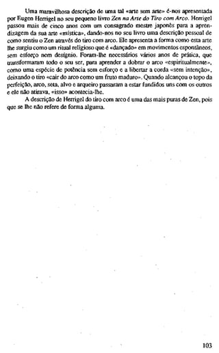 Uma maravilhosa descrição de uma tal «arte sem arte» é-nos apresentada
por Eugen Herrigel no seu pequeno livro Zen na Arte do Tiro com Arco. Herrigel
passou mais de cinco anos com um consagrado mestre japonês para a apren-
dizagem da sua arte «mística», dando-nos no seu livro uma descrição pessoal de
como sentiu o Zen através do tiro com arco. Ele apresenta a forma como esta arte
lhe surgiu como um ritual religioso que é «dançado» em movimentos espontâneos,
sem esforço nem desígnio. Foram-lhe necessários vários anos de prática, que
transformaram todo o seu ser, para aprender a dobrar o arco «espiritualmente»,
como uma espécie de potência sem esforço e a libertar a corda «sem intenção»,
deixando o tiro «cair do arco como um fruto maduro». Quando alcançou o topo da
perfeição, arco, seta, alvo e arqueiro passaram a estar fundidos uns com os outros
e ele não atirava, «isso» acontecia-lhe.
A descrição de Herrigel do tiro com arco é uma das mais puras de Zen, pois
que se lhe não refere de forma alguma.
103
 