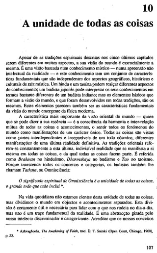 10
A unidade de todas as coisas
Apesar de as tradições espirituais descritas nos cinco últimos capítulos
serem diferentes em muitos aspectos, a sua visão do mundo é essencialmente a
mesma. É uma visão baseada num conhecimento místico — numa apreensão não
intelectual da realidade — e este conhecimento tem um conjunto de caracterís-
ticas fundamentais que são independentes dos aspectos geográficos, históricos e
culturais de raiz mística. Um hindu e um taoísta podem realçar diferentes aspectos
do conhecimento; um budista japonês pode interpretar os seus conhecimentos em
termos bastante diferentes de um budista indiano; mas os elementos básicos que
formam a visão do mundo, e que foram desenvolvidos em todas tradições, são os
mesmos. Estes elementos parecem também ser as características fundamentais
da visão do mundo emergente da física moderna.
A característica mais importante da visão oriental do mundo — quase
que se pode dizer a sua essência — é a consciência da harmonia e inter-relação
mútua de todas as coisas e acontecimentos, o sentir todos os fenómenos do
mundo como manifestações de um carácter único. Todas as coisas são vistas
como partes interdependentes e inseparáveis de um todo cósmico, diferentes
manifestações de uma última realidade definitiva. As tradições orientais refe-
rem-se constantemente a esta última, indivisível realidade que se manifesta a si
mesma em todas as coisas, e da qual todas as coisas fazem parte. É referida
como Brahman no hinduísmo, Dharmakaya no budismo e Tao no taoísmo.
Porque transcende todos os conceitos e categorias, os budistas também lhe
chamam Tathata, ou Omnisciência:
O significado espiritual de Omnisciência é a unicidade de todas as cois
o grande todo que tudo inclui *.
Na vida quotidiana não estamos cientes desta unidade de todas as coisas,
mas dividimos o mundo em objectos e acontecimentos separados. Esta divi-
são é certamente útil e necessária para lidar com o que nos rodeia no dia-a-dia,
mas não é um traço fundamental da realidade. É uma abstracção gizada pelo
nosso intelecto discriminador e categorizante. Acreditar que os nossos conceitos
* Ashvaghosha, The Awakening cf Faith, trad. D. T. Suzuki (Open Court, Chicago, 1900),
p.55.
107
 