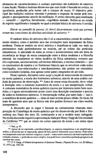 abstractos de «acontecimentos» e «coisas» parcelares são realidades da natureza
é uma ilusão. Hindus e budistas dizem-nos que esta ilusão é baseada no avidya, ou
ignorância, produzida pela mente sob o conjuro de maya. O objectivo prin-
cipal das tradições místicas orientais é portanto o reajustar da mente pela inte-
gração e apaziguamento através da meditação. O termo sânscrito para meditação
— samadhi — significa, literalmente, «equilíbrio mental». Refere-se ao estado
de espírito equilibrado e tranquilo no qual a unidade básica do universo é sentida:
Entrar no samadhi de pureza; [é obter] discernimento total que permite
tornar-nos conscientes da absoluta unicidade do universo. *
O carácter único do universo não é só a característica central do conheci-
mento místico, como é também uma das revelações mais importantes da física
moderna. Toma-se notório ao nível atómico e manifesta-se cada vez mais ao
penetrarmos mais profundamente na matéria, até ao reduto das partículas
subatômicas. A unicidade de todas as coisas e acontecimentos será um tema de
recorrência ao longo da nossa comparação entte a física moderna e a filosofia
oriental. Ao estudarmos os vários modelos da física subatômica veremos que
eles expressam, sucessivamente, sob formas diferentes, o mesmo conteúdo — que
os constituintes da matéria e os fenómenos básicos que os envolvem estão todos
interiigados, inter-relacionados e interdependentes; não podem ser entendidos
como entidades isoladas, mas apenas como partes integrantes de um todo.
Neste capítulo, discutirei como surge a noção de interconexão da natureza
na teoria quântica, a teoria dos fenómenos atómicos, através de uma análise cui-
dada do processo de observação. ** Antes de entrar nesta discussão, devo voltar
à distinção entre a estrutura matemática da teoria e a sua interpretação verbal.
A estrutura matemática da teoria quântica passou por inúmeros testes bem suce-
didos e é agora universalmente aceite como uma descrição consistente e precisa
de todos os fenómenos atómicos. A interpretação verbal, por outro lado — isto é;
a metafísica da teoria quântica —, situa-se num terreno pouco sólido. De facto, há
mais de quarenta anos que os físicos não têm podido fornecer um claro modelo
interpretativo.
A discussão que se segue é baseada na comummente chamada inter-
pretação de Copenhaga da teoria quântica que foi desenvolvida por Bohr e Hei-
senberg nos finais dos anos 20, continuando a ser o modelo mais sufragado.
Na minha discussão seguirei a apresentação dada por Henry Stapp da Universidade
da Califórnia *** que se centra em certos aspectos da teoria e em certos tipos
* Ibid., p. 93.
** Apesar de ter suprimido, consideravelrqente, os aspectos matemáticos e ter simplificado a
análise, a discussão que se segue pode, apesar de tudo, parecer demasiado seca e técnica. Pode talvez
ser interpretado como um exercício «ióguico», o qual — como muitos exercícios de treino espiritual das
tradições orientais — pode não ser muito simples, mas pode levar a uma bela e profunda perspectiva da
natureza das coisas.
*** H. P. Stapp, «S-Matrix Inteipretation of Quantum Theory», Physical Review, vol. D3 (Março,
15, 1971). pp. 1303-20.
108
 