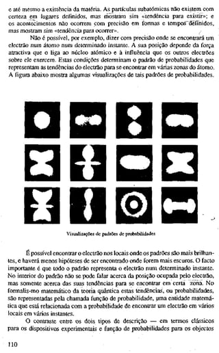 e até mesmo a existência da matéria. As partículas subatômicas não existem com
certeza em lugares definidos, mas mostram sim «tendência para existir»; e
os acontecimentos não ocorrem com precisão em formas e tempos^définidos,
mas mostram sim «tendência para ocorrer». ^
Não é possível, por exemplo, dizer com precisão onde se encontrará um
electrão num átomo num determinado instante. A sua posição depende da força
atractiva que o liga ao núcleo atómico e à influência que os outros electrões
sobre ele exercem. Estas condições determinam o padrão de probabilidades que
representam as tendências do electrão para se encontrar em várias zonas do átomo.
A figura abaixo mostra algumas visualizações de tais padrões de probabilidades.
•
V^^ BHH P*HI
m i [Hnml iigi^j
Ö
B V l ^ ÍBPNH • • • •
Visualizações de padrões de probabilidades
É possível encontrar o electrão nos locais onde os padrões são mais brilhan-
tes, e haverá menos hipóteses de ser encontrado onde forem mais escuros. O facto
importante é que todo o padrão representa o electrão num determinado instante.
No interior do padrão não se pode falar acerca da posição ocupada pelo electrão,
mas somente acerca das suas tendências para se encontrar em certa zona. No
formaüs-mo matemático da teoria quântica estas tendências, ou probabilidades,
são representadas pela chamada função de probabilidade, uma entidade matemá-
tica que está relacionada com a probabilidade de encontrar um electrão em vários
locais em vários instantes.
O contraste entre os dois tipos de descrição — em lermos clássicos
para os dispositivos experimentais e função de probabilidades para os objectos
110
 
