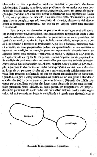 observados — leva a profundos problemas metafísicos que ainda não foram
solucionados. Todavia, na prática, estes problemas são torneados por uma des-
crição do sistema observador em termos operacionais, isto é, em termos de instru-
ções que permitem aos cientistas montar e efectuar as suas experiências. Desta
forma, os dispositivos de medição e os cientistas estão efectivamente juntos
num sistema complexo que não tem partes dissonantes, claramente definido, e
assim a montagem experimental não tem de ser descrita como uma entidade
física isolada.
Para avançar na discussão do processo de observação será útil tomar
um exemplo concreto, e a entidade física mais simples que pode ser usada é uma
partícula subatômica como o electrão. Se quisermos observar e quantificar tal
partícula temos de, em primeiro lugar, isolá-la, ou até criá-la, num processo a que
se pode chamar o processo de preparação. Uma vez a partícula preparada para
observação, as suas propriedades podem ser quantificadas, e isto constitui o
processo de medição. A situação pode ser representada simbolicamente da
seguinte forma: uma partícula é preparada na região A, desloca-se de A para B,
e é quantificada na região B. Na prática, ambos os processos de preparação e
de medição da partícula podem ser constituídos por toda uma série de processos
complicados. Nas experiências de colisões, na física de altas energias, por exem-
plo, a preparação das partículas usadas como projécteis consiste em acelerá-las
ao longo de um percurso circular até que a sua energia seja suficientemente ele-
vada. Este processo é efectuado no que se chama um acelerador de partículas.
Quando é atingida a energia necessária, as partículas são obrigadas a abandonar
o acelerador (A) e a deslocarem-se para uma área-alvo (B) onde vão colidir com
outras partículas. Estas colisões têm lugar numa câmara de bolhas onde as partí-
culas produzem rastos visíveis, os quais podem ser fotografados. As proprie-
dades das partículas são então deduzidas por análise matemática dos rastos regis-
tados; tal análise pode ser bastante complicada e é geralmente efectuada com o
preparação
quantificação
Observação de uma partícula em física atómica i .q
111
 