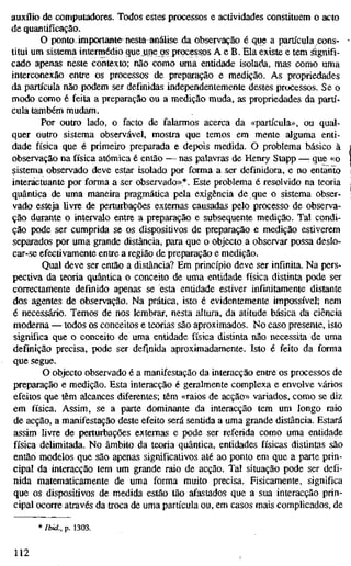 auxflio de computadores. Todos estes processos e actividades constituem o acto
de quantificação.
O ponto importante^nesta análise da observação é que a partícula cons-
titui um sistema intermédio que une os processos A e B. Ela existe e tem dignifi-
cado apenas neste contexto; não como uma entidade isolada, mas como uma
interconexão entre os processos de preparação e medição. As propriedades
da partícula não podem ser definidas independentemente destes processos. Se o
modo como é feita a preparação ou a medição muda, as propriedades da partí-
cula também mudam.
Por outro lado, o facto de falarmos acerca da «partícula», ou qual-
quer outro sistema observável, mostra que temos em mente alguma enti-
dade física que é primeiro preparada e depois medida. O problema básico à
observação na física atómica é então — nas palavras de Henry Stapp —: que «o
sistema observado deve estar isolado por forma a ser definidora, e no entanto
interáctuante por forma a ser observado»*. Este problema é resolvido na teoria
quântica de uma maneira pragmática pela exigência de que o sistema obser-
vado esteja livre de perturbações externas causadas pelo processo de observa-
ção durante o intervalo entre a preparação e subsequente medição. Tal condi-
ção pode ser cumprida se os dispositivos de preparação e medição estiverem
separados por uma grande distância, para que o objecto a observar possa deslo-
car-se efectivamente entre a região de preparação e medição.
Qual deve ser então a distância? Em princípio deve ser infinita. Na pers-
pectiva da teoria quântica o conceito de uma entidade física distinta pode ser
correctamente definido apenas se esta entidade estiver infinitamente distante
dos agentes de observação. Na prática, isto é evidentemente impossível; nem
é necessário. Temos de nos lembrar, nesta altura, da atitude básica da ciência
moderna — todos os conceitos e teorias são aproximados. No caso presente, isto
significa que o conceito de uma entidade física distinta não necessita de uma
definição precisa, pode ser defjnida aproximadamente. Isto é feito da forma
que segue.
O objecto observado é a manifestação da interacção entre os processos de
preparação e medição. Esta interacção é geralmente complexa e envolve vários
efeitos que têm alcances diferentes; têm «raios de acção» variados, como se diz
em física. Assim, se a parte dominante da interacção tem um longo raio
de acção, a manifestação deste efeito será sentida a uma grande distância. Estará
assim livre de perturbações externas e pode ser referida como uma entidade
física delimitada. No âmbito da teoria quântica, entidades físicas distintas são
então modelos que são apenas significativos até ao ponto em que a parte prin-
cipal da interacção tem um grande raio de acção. Tal situação pode ser defi-
nida matematicamente de uma forma muito precisa. Fisicamente, significa
que os dispositivos de medida estão tão afastados que a sua interacção prin-
cipal ocorre através da troca de uma partícula ou, em casos mais complicados, de
* Ibid., p. 1303.
112
 