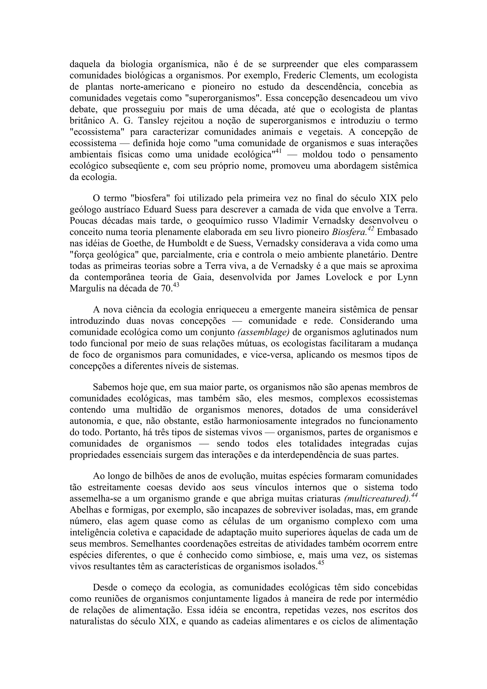 daquela da biologia organísmica, não é de se surpreender que eles comparassem
comunidades biológicas a organismos. Por exemplo, Frederic Clements, um ecologista
de plantas norte-americano e pioneiro no estudo da descendência, concebia as
comunidades vegetais como "superorganismos". Essa concepção desencadeou um vivo
debate, que prosseguiu por mais de uma década, até que o ecologista de plantas
britânico A. G. Tansley rejeitou a noção de superorganismos e introduziu o termo
"ecossistema" para caracterizar comunidades animais e vegetais. A concepção de
ecossistema — definida hoje como "uma comunidade de organismos e suas interações
ambientais físicas como uma unidade ecológica"41 — moldou todo o pensamento
ecológico subseqüente e, com seu próprio nome, promoveu uma abordagem sistêmica
da ecologia.

      O termo "biosfera" foi utilizado pela primeira vez no final do século XIX pelo
geólogo austríaco Eduard Suess para descrever a camada de vida que envolve a Terra.
Poucas décadas mais tarde, o geoquímico russo Vladimir Vernadsky desenvolveu o
conceito numa teoria plenamente elaborada em seu livro pioneiro Biosfera.42 Embasado
nas idéias de Goethe, de Humboldt e de Suess, Vernadsky considerava a vida como uma
"força geológica" que, parcialmente, cria e controla o meio ambiente planetário. Dentre
todas as primeiras teorias sobre a Terra viva, a de Vernadsky é a que mais se aproxima
da contemporânea teoria de Gaia, desenvolvida por James Lovelock e por Lynn
Margulis na década de 70.43

      A nova ciência da ecologia enriqueceu a emergente maneira sistêmica de pensar
introduzindo duas novas concepções — comunidade e rede. Considerando uma
comunidade ecológica como um conjunto (assemblage) de organismos aglutinados num
todo funcional por meio de suas relações mútuas, os ecologistas facilitaram a mudança
de foco de organismos para comunidades, e vice-versa, aplicando os mesmos tipos de
concepções a diferentes níveis de sistemas.

      Sabemos hoje que, em sua maior parte, os organismos não são apenas membros de
comunidades ecológicas, mas também são, eles mesmos, complexos ecossistemas
contendo uma multidão de organismos menores, dotados de uma considerável
autonomia, e que, não obstante, estão harmoniosamente integrados no funcionamento
do todo. Portanto, há três tipos de sistemas vivos — organismos, partes de organismos e
comunidades de organismos — sendo todos eles totalidades integradas cujas
propriedades essenciais surgem das interações e da interdependência de suas partes.

       Ao longo de bilhões de anos de evolução, muitas espécies formaram comunidades
tão estreitamente coesas devido aos seus vínculos internos que o sistema todo
assemelha-se a um organismo grande e que abriga muitas criaturas (multicreatured).44
Abelhas e formigas, por exemplo, são incapazes de sobreviver isoladas, mas, em grande
número, elas agem quase como as células de um organismo complexo com uma
inteligência coletiva e capacidade de adaptação muito superiores àquelas de cada um de
seus membros. Semelhantes coordenações estreitas de atividades também ocorrem entre
espécies diferentes, o que é conhecido como simbiose, e, mais uma vez, os sistemas
vivos resultantes têm as características de organismos isolados.45

      Desde o começo da ecologia, as comunidades ecológicas têm sido concebidas
como reuniões de organismos conjuntamente ligados à maneira de rede por intermédio
de relações de alimentação. Essa idéia se encontra, repetidas vezes, nos escritos dos
naturalistas do século XIX, e quando as cadeias alimentares e os ciclos de alimentação
 