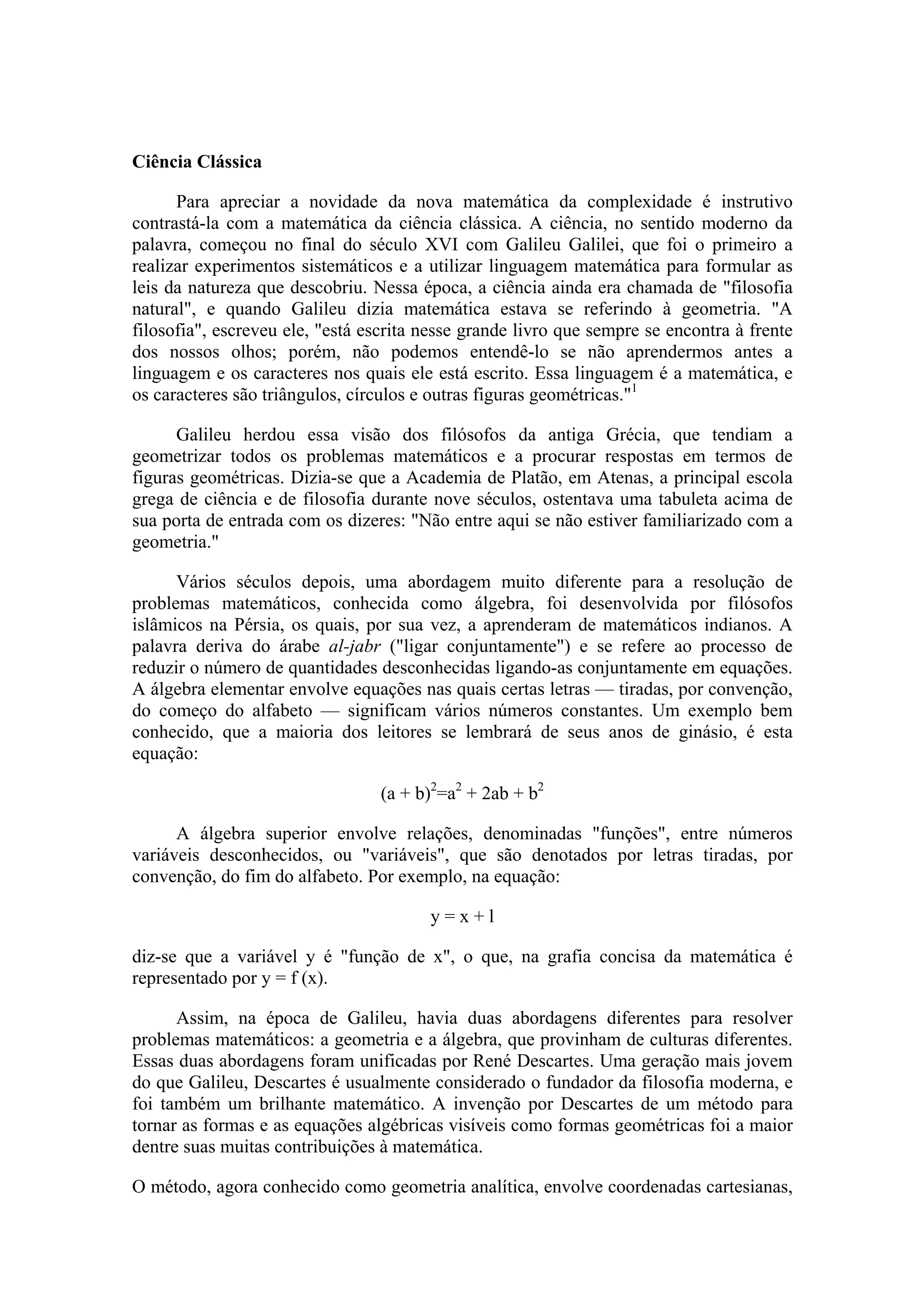 Ciência Clássica

      Para apreciar a novidade da nova matemática da complexidade é instrutivo
contrastá-la com a matemática da ciência clássica. A ciência, no sentido moderno da
palavra, começou no final do século XVI com Galileu Galilei, que foi o primeiro a
realizar experimentos sistemáticos e a utilizar linguagem matemática para formular as
leis da natureza que descobriu. Nessa época, a ciência ainda era chamada de "filosofia
natural", e quando Galileu dizia matemática estava se referindo à geometria. "A
filosofia", escreveu ele, "está escrita nesse grande livro que sempre se encontra à frente
dos nossos olhos; porém, não podemos entendê-lo se não aprendermos antes a
linguagem e os caracteres nos quais ele está escrito. Essa linguagem é a matemática, e
os caracteres são triângulos, círculos e outras figuras geométricas."1

      Galileu herdou essa visão dos filósofos da antiga Grécia, que tendiam a
geometrizar todos os problemas matemáticos e a procurar respostas em termos de
figuras geométricas. Dizia-se que a Academia de Platão, em Atenas, a principal escola
grega de ciência e de filosofia durante nove séculos, ostentava uma tabuleta acima de
sua porta de entrada com os dizeres: "Não entre aqui se não estiver familiarizado com a
geometria."

      Vários séculos depois, uma abordagem muito diferente para a resolução de
problemas matemáticos, conhecida como álgebra, foi desenvolvida por filósofos
islâmicos na Pérsia, os quais, por sua vez, a aprenderam de matemáticos indianos. A
palavra deriva do árabe al-jabr ("ligar conjuntamente") e se refere ao processo de
reduzir o número de quantidades desconhecidas ligando-as conjuntamente em equações.
A álgebra elementar envolve equações nas quais certas letras — tiradas, por convenção,
do começo do alfabeto — significam vários números constantes. Um exemplo bem
conhecido, que a maioria dos leitores se lembrará de seus anos de ginásio, é esta
equação:

                                 (a + b)2=a2 + 2ab + b2

      A álgebra superior envolve relações, denominadas "funções", entre números
variáveis desconhecidos, ou "variáveis", que são denotados por letras tiradas, por
convenção, do fim do alfabeto. Por exemplo, na equação:

                                        y=x+l

diz-se que a variável y é "função de x", o que, na grafia concisa da matemática é
representado por y = f (x).

      Assim, na época de Galileu, havia duas abordagens diferentes para resolver
problemas matemáticos: a geometria e a álgebra, que provinham de culturas diferentes.
Essas duas abordagens foram unificadas por René Descartes. Uma geração mais jovem
do que Galileu, Descartes é usualmente considerado o fundador da filosofia moderna, e
foi também um brilhante matemático. A invenção por Descartes de um método para
tornar as formas e as equações algébricas visíveis como formas geométricas foi a maior
dentre suas muitas contribuições à matemática.

O método, agora conhecido como geometria analítica, envolve coordenadas cartesianas,
 