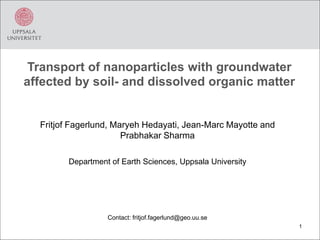 Transport of nanoparticles with groundwater
affected by soil- and dissolved organic matter
Fritjof Fagerlund, Maryeh Hedayati, Jean-Marc Mayotte and
Prabhakar Sharma
Department of Earth Sciences, Uppsala University
Contact: fritjof.fagerlund@geo.uu.se
1
 
