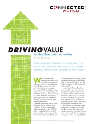 ®



                                                                                                              magazine




DRIVING VALUE dollars
      turning fleet data into
                                   BY LISA BONNEMA


                                 WITH THE RIGHT STRATEGY, M2M CAN HELP FLEET
                                 MANAGERS MANEUVER THE ROUGH DATA TERRAIN
                                 GUIDING THEM DOWN THE ROAD TO PROFITABILITY.




                                 W
                                               hen it comes to fleet-                  “When we first did the pilot, it was very
                                               management systems, there               overwhelming because we didn’t know
                                               is certainly no shortage of             what we were looking for,” he says. “We
                                 technology solutions—or data for that                 had so much data, we didn’t know what
                                 matter. Today’s systems can provide                   to do with it.”
                                 gobs of fleet information, ranging                       It wasn’t until O’Connell and his
                                 from realtime GPS (global positioning                 team started to segment the data that
                                 system) tracking and engine diagnostics               they began to get a clear idea of what
                                 to whether or not your driver is wearing              the system could do for the company’s
                                 his seatbelt. And while information is                bottomline. “I don’t need a second-by-
                                 certainly power, some of today’s fleet                second of everything,” he explains. “I
                                 managers are finding there can be too                 need snapshots of data, and I need to
                                 much of a good thing.                                 know when things change. I also need to
                                    That was certainly the case for Mike               prioritize what is important to us.”
                                 O’Connell, director of fleet at Frito-                   But when you are swimming in data,
                                 Lay. When the snack giant decided                     how do you even know what to reach
                                 to add telematics to its fleet of 17,000              for? The answer to that question will
                                 delivery trucks, the business possibili-              vary by company, of course, but there are
                                 ties were endless—an opportunity that                 some current trends that are leading fleet
                                 both excited and bewildered O’Connell.                managers down the road to profitability.


    Reprinted with permission from the July/Aug 2011 issue of Connected World magazine www.connectedworldmag.com
 