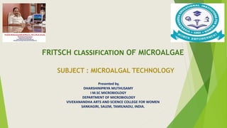 FRITSCH CLASSIFICATION OF MICROALGAE
SUBJECT : MICROALGAL TECHNOLOGY
Presented by,
DHARSHINIPRIYA MUTHUSAMY
I M.SC MICROBIOLOGY
DEPARTMENT OF MICROBIOLOGY
VIVEKANANDHA ARTS AND SCIENCE COLLEGE FOR WOMEN
SANKAGIRI, SALEM, TAMILNADU, INDIA.
 