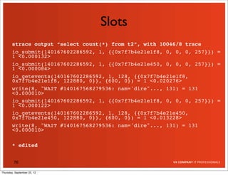 Slots
       strace output “select count(*) from t2”, with 10046/8 trace
       io_submit(140167602286592, 1, {{0x7f7b4e21e1f8, 0, 0, 0, 257}}) =
       1 <0.000132>
       io_submit(140167602286592, 1, {{0x7f7b4e21e450, 0, 0, 0, 257}}) =
       1 <0.000084>
       io_getevents(140167602286592, 1, 128, {{0x7f7b4e21e1f8,
       0x7f7b4e21e1f8, 122880, 0}}, {600, 0}) = 1 <0.020276>
       write(8, "WAIT #140167568279536: nam='dire"..., 131) = 131
       <0.000010>
       io_submit(140167602286592, 1, {{0x7f7b4e21e1f8, 0, 0, 0, 257}}) =
       1 <0.000122>
       io_getevents(140167602286592, 1, 128, {{0x7f7b4e21e450,
       0x7f7b4e21e450, 122880, 0}}, {600, 0}) = 1 <0.013228>
       write(8, "WAIT #140167568279536: nam='dire"..., 131) = 131
       <0.000010>

       * edited


         76

Thursday, September 20, 12
 