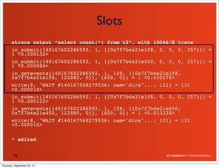 Slots
       strace output “select count(*) from t2”, with 10046/8 trace
       io_submit(140167602286592, 1, {{0x7f7b4e21e1f8, 0, 0, 0, 257}}) =
       1 <0.000132>
       io_submit(140167602286592, 1, {{0x7f7b4e21e450, 0, 0, 0, 257}}) =
       1 <0.000084>
       io_getevents(140167602286592, 1, 128, {{0x7f7b4e21e1f8,
       0x7f7b4e21e1f8, 122880, 0}}, {600, 0}) = 1 <0.020276>
       write(8, "WAIT #140167568279536: nam='dire"..., 131) = 131
       <0.000010>
       io_submit(140167602286592, 1, {{0x7f7b4e21e1f8, 0, 0, 0, 257}}) =
       1 <0.000122>
       io_getevents(140167602286592, 1, 128, {{0x7f7b4e21e450,
       0x7f7b4e21e450, 122880, 0}}, {600, 0}) = 1 <0.013228>
       write(8, "WAIT #140167568279536: nam='dire"..., 131) = 131
       <0.000010>

       * edited


         76

Thursday, September 20, 12
 