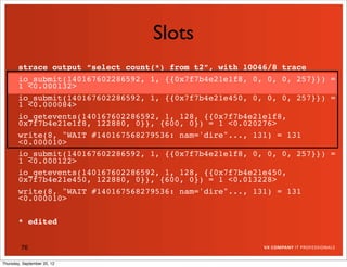 Slots
       strace output “select count(*) from t2”, with 10046/8 trace
       io_submit(140167602286592, 1, {{0x7f7b4e21e1f8, 0, 0, 0, 257}}) =
       1 <0.000132>
       io_submit(140167602286592, 1, {{0x7f7b4e21e450, 0, 0, 0, 257}}) =
       1 <0.000084>
       io_getevents(140167602286592, 1, 128, {{0x7f7b4e21e1f8,
       0x7f7b4e21e1f8, 122880, 0}}, {600, 0}) = 1 <0.020276>
       write(8, "WAIT #140167568279536: nam='dire"..., 131) = 131
       <0.000010>
       io_submit(140167602286592, 1, {{0x7f7b4e21e1f8, 0, 0, 0, 257}}) =
       1 <0.000122>
       io_getevents(140167602286592, 1, 128, {{0x7f7b4e21e450,
       0x7f7b4e21e450, 122880, 0}}, {600, 0}) = 1 <0.013228>
       write(8, "WAIT #140167568279536: nam='dire"..., 131) = 131
       <0.000010>

       * edited


         76

Thursday, September 20, 12
 