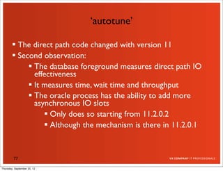 ‘autotune’

         The direct path code changed with version 11
         Second observation:
              The database foreground measures direct path IO
               effectiveness
              It measures time, wait time and throughput
              The oracle process has the ability to add more
               asynchronous IO slots
                   Only does so starting from 11.2.0.2
                   Although the mechanism is there in 11.2.0.1


         77

Thursday, September 20, 12
 