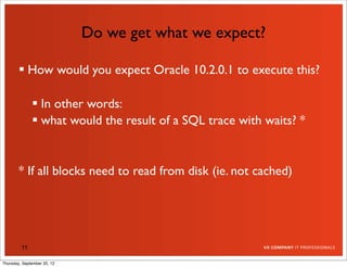 Do we get what we expect?

         How would you expect Oracle 10.2.0.1 to execute this?

               In other words:
               what would the result of a SQL trace with waits? *


        * If all blocks need to read from disk (ie. not cached)




         11

Thursday, September 20, 12
 
