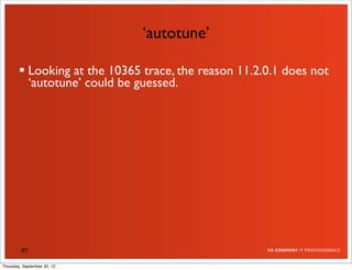 ‘autotune’

         Looking at the 10365 trace, the reason 11.2.0.1 does not
          ‘autotune’ could be guessed.




         81

Thursday, September 20, 12
 