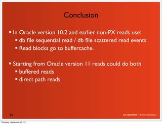 Conclusion

         In Oracle version 10.2 and earlier non-PX reads use:
            db ﬁle sequential read / db ﬁle scattered read events
            Read blocks go to buffercache.

         Starting from Oracle version 11 reads could do both
            buffered reads
            direct path reads




         83

Thursday, September 20, 12
 