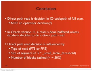 Conclusion

         Direct path read is decision in IO codepath of full scan.
           NOT an optimiser decision(!)

         In Oracle version 11, a read is done buffered, unless
          database decides to do a direct path read

         Direct path read decision is inﬂuenced by
           Type of read (FTS or FFIS)
           Size of segment (> 5 * _small_table_threshold)
           Number of blocks cached (< ~ 50%)

         84

Thursday, September 20, 12
 