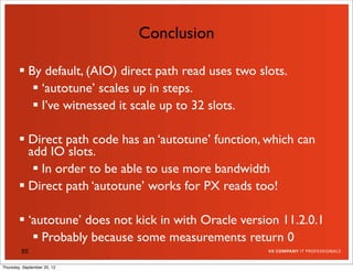 Conclusion

         By default, (AIO) direct path read uses two slots.
            ‘autotune’ scales up in steps.
            I’ve witnessed it scale up to 32 slots.

         Direct path code has an ‘autotune’ function, which can
          add IO slots.
            In order to be able to use more bandwidth
         Direct path ‘autotune’ works for PX reads too!

         ‘autotune’ does not kick in with Oracle version 11.2.0.1
            Probably because some measurements return 0
         85

Thursday, September 20, 12
 