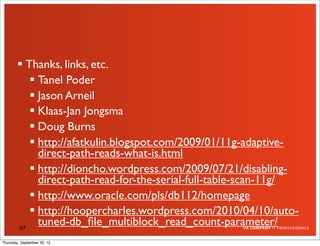  Thanks, links, etc.
            Tanel Poder
            Jason Arneil
            Klaas-Jan Jongsma
            Doug Burns
            http://afatkulin.blogspot.com/2009/01/11g-adaptive-
             direct-path-reads-what-is.html
            http://dioncho.wordpress.com/2009/07/21/disabling-
             direct-path-read-for-the-serial-full-table-scan-11g/
            http://www.oracle.com/pls/db112/homepage
            http://hoopercharles.wordpress.com/2010/04/10/auto-
        87
             tuned-db_ﬁle_multiblock_read_count-parameter/
Thursday, September 20, 12
 