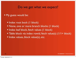 Do we get what we expect?

         My guess would be:

               Index root bock (1 block)
               None, one or more branch blocks (1 block)
               Index leaf block, fetch values (1 block)
               Table block via index rowid, fetch value(s) (1/1+ block)
               Index values, block value(s), etc.




         12

Thursday, September 20, 12
 