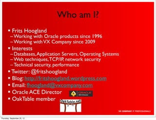 Who am I?
        Frits Hoogland
          – Working with Oracle products since 1996
          – Working with VX Company since 2009
        Interests
          – Databases, Application Servers, Operating Systems
          – Web techniques, TCP/IP, network security
          – Technical security, performance
        Twitter: @fritshoogland
        Blog: http://fritshoogland.wordpress.com
        Email: fhoogland@vxcompany.com
        Oracle ACE Director
        OakTable member


Thursday, September 20, 12
 